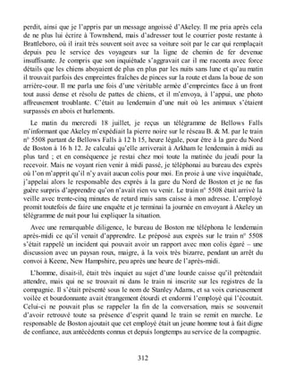 perdit, ainsi que je l’appris par un message angoissé d’Akeley. Il me pria après cela
de ne plus lui écrire à Townshend, mais d’adresser tout le courrier poste restante à
Brattleboro, où il irait très souvent soit avec sa voiture soit par le car qui remplaçait
depuis peu le service des voyageurs sur la ligne de chemin de fer devenue
insuffisante. Je compris que son inquiétude s’aggravait car il me raconta avec force
détails que les chiens aboyaient de plus en plus par les nuits sans lune et qu’au matin
il trouvait parfois des empreintes fraîches de pinces sur la route et dans la boue de son
arrière-cour. Il me parla une fois d’une véritable armée d’empreintes face à un front
tout aussi dense et résolu de pattes de chiens, et il m’envoya, à l’appui, une photo
affreusement troublante. C’était au lendemain d’une nuit où les animaux s’étaient
surpassés en abois et hurlements.
Le matin du mercredi 18 juillet, je reçus un télégramme de Bellows Falls
m’informant que Akeley m’expédiait la pierre noire sur le réseau B. & M. par le train
n° 5508 partant de Bellows Falls à 12 h 15, heure légale, pour être à la gare du Nord
de Boston à 16 h 12. Je calculai qu’elle arriverait à Arkham le lendemain à midi au
plus tard ; et en conséquence je restai chez moi toute la matinée du jeudi pour la
recevoir. Mais ne voyant rien venir à midi passé, je téléphonai au bureau des exprès
où l’on m’apprit qu’il n’y avait aucun colis pour moi. En proie à une vive inquiétude,
j’appelai alors le responsable des exprès à la gare du Nord de Boston et je ne fus
guère surpris d’apprendre qu’on n’avait rien vu venir. Le train n° 5508 était arrivé la
veille avec trente-cinq minutes de retard mais sans caisse à mon adresse. L’employé
promit toutefois de faire une enquête et je terminai la journée en envoyant à Akeley un
télégramme de nuit pour lui expliquer la situation.
Avec une remarquable diligence, le bureau de Boston me téléphona le lendemain
après-midi ce qu’il venait d’apprendre. Le préposé aux exprès sur le train n° 5508
s’était rappelé un incident qui pouvait avoir un rapport avec mon colis égaré – une
discussion avec un paysan roux, maigre, à la voix très bizarre, pendant un arrêt du
convoi à Keene, New Hampshire, peu après une heure de l’après-midi.
L’homme, disait-il, était très inquiet au sujet d’une lourde caisse qu’il prétendait
attendre, mais qui ne se trouvait ni dans le train ni inscrite sur les registres de la
compagnie. Il s’était présenté sous le nom de Stanley Adams, et sa voix curieusement
voilée et bourdonnante avait étrangement étourdi et endormi l’employé qui l’écoutait.
Celui-ci ne pouvait plus se rappeler la fin de la conversation, mais se souvenait
d’avoir retrouvé toute sa présence d’esprit quand le train se remit en marche. Le
responsable de Boston ajoutait que cet employé était un jeune homme tout à fait digne
de confiance, aux antécédents connus et depuis longtemps au service de la compagnie.
312
 