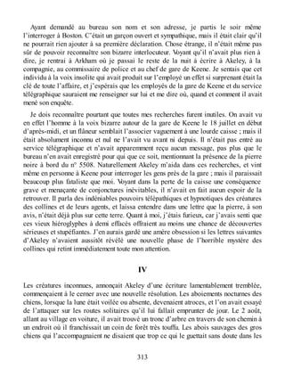 Ayant demandé au bureau son nom et son adresse, je partis le soir même
l’interroger à Boston. C’était un garçon ouvert et sympathique, mais il était clair qu’il
ne pourrait rien ajouter à sa première déclaration. Chose étrange, il n’était même pas
sûr de pouvoir reconnaître son bizarre interlocuteur. Voyant qu’il n’avait plus rien à
dire, je rentrai à Arkham où je passai le reste de la nuit à écrire à Akeley, à la
compagnie, au commissaire de police et au chef de gare de Keene. Je sentais que cet
individu à la voix insolite qui avait produit sur l’employé un effet si surprenant était la
clé de toute l’affaire, et j’espérais que les employés de la gare de Keene et du service
télégraphique sauraient me renseigner sur lui et me dire où, quand et comment il avait
mené son enquête.
Je dois reconnaître pourtant que toutes mes recherches furent inutiles. On avait vu
en effet l’homme à la voix bizarre autour de la gare de Keene le 18 juillet en début
d’après-midi, et un flâneur semblait l’associer vaguement à une lourde caisse ; mais il
était absolument inconnu et nul ne l’avait vu avant ni depuis. Il n’était pas entré au
service télégraphique et n’avait apparemment reçu aucun message, pas plus que le
bureau n’en avait enregistré pour qui que ce soit, mentionnant la présence de la pierre
noire à bord du n° 5508. Naturellement Akeley m’aida dans ces recherches, et vint
même en personne à Keene pour interroger les gens près de la gare ; mais il paraissait
beaucoup plus fataliste que moi. Voyant dans la perte de la caisse une conséquence
grave et menaçante de conjonctures inévitables, il n’avait en fait aucun espoir de la
retrouver. Il parla des indéniables pouvoirs télépathiques et hypnotiques des créatures
des collines et de leurs agents, et laissa entendre dans une lettre que la pierre, à son
avis, n’était déjà plus sur cette terre. Quant à moi, j’étais furieux, car j’avais senti que
ces vieux hiéroglyphes à demi effacés offraient au moins une chance de découvertes
sérieuses et stupéfiantes. J’en aurais gardé une amère obsession si les lettres suivantes
d’Akeley n’avaient aussitôt révélé une nouvelle phase de l’horrible mystère des
collines qui retint immédiatement toute mon attention.
IV
Les créatures inconnues, annonçait Akeley d’une écriture lamentablement tremblée,
commençaient à le cerner avec une nouvelle résolution. Les aboiements nocturnes des
chiens, lorsque la lune était voilée ou absente, devenaient atroces, et l’on avait essayé
de l’attaquer sur les routes solitaires qu’il lui fallait emprunter de jour. Le 2 août,
allant au village en voiture, il avait trouvé un tronc d’arbre en travers de son chemin à
un endroit où il franchissait un coin de forêt très touffu. Les abois sauvages des gros
chiens qui l’accompagnaient ne disaient que trop ce qui le guettait sans doute dans les
313
 