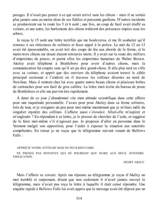 parages. Il n’osait pas penser à ce qui serait arrivé sans les chiens – mais il ne sortait
plus jamais sans au moins deux de ses fidèles et puissants gardiens. D’autres incidents
se produisirent sur la route les 5 et 6 août ; une fois, un coup de fusil avait éraflé sa
voiture, et une autre, les hurlements des chiens trahirent des présences impies sous les
arbres.
Je reçus le 15 août une lettre terrifiée qui me bouleversa, et me fit souhaiter qu’il
renonce à ses réticences de solitaire et fasse appel à la police. La nuit du 12 au 13
avait été épouvantable, on avait tiré des coups de feu aux abords de la ferme, et le
matin trois chiens sur douze étaient retrouvés morts. Il y avait sur la route des milliers
d’empreintes de pinces, et parmi elles les empreintes humaines de Walter Brown.
Akeley avait téléphoné à Brattleboro pour avoir d’autres chiens, mais la
communication fut coupée sans qu’il ait pu dire grand-chose. Il alla plus tard en ville
avec sa voiture, et apprit que des ouvriers du téléphone avaient trouvé le câble
principal sectionné à l’endroit où il traverse les collines désertes au nord de
Newfane. Mais il rentrait chez lui avec quatre autres beaux chiens et plusieurs boîtes
de cartouches pour son fusil de gros calibre. La lettre était écrite du bureau de poste
de Brattleboro et elle me parvint très rapidement.
À dater de ce jour j’abandonnai vite mon attitude scientifique dans cette affaire
pour une inquiétude personnelle. J’avais peur pour Akeley dans sa ferme solitaire,
loin de tout, et je craignais un peu pour moi-même maintenant que je m’étais mêlé du
singulier mystère des collines. L’affaire aussi s’étendait. Allait-elle m’aspirer et
m’engloutir ? En répondant à sa lettre, je le pressai de chercher de l’aide, et suggérai
de le faire moi-même s’il n’agissait pas. Je proposai d’aller en personne dans le
Vermont malgré son opposition, pour l’aider à exposer la situation aux autorités
compétentes. En retour je ne reçus que le télégramme suivant venant de Bellows
Falls :
APPRÉCIE VOTRE ATTITUDE MAIS NE PEUX RIEN FAIRE.
NE PRENEZ PAS INITIATIVE QUI NE POURRAIT QUE NUIRE AUX DEUX. ATTENDRE
EXPLICATION.
HENRY AKELY.
Mais l’affaire se corsait. Après ma réponse au télégramme je reçus d’Akeley un
mot tremblé et surprenant, disant que non seulement il n’avait jamais envoyé le
télégramme, mais n’avait pas reçu la lettre à laquelle il était censé répondre. Une
enquête rapide à Bellows Falls lui avait appris que le message avait été déposé par un
314
 