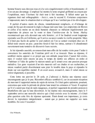 homme bizarre aux cheveux roux et à la voix singulièrement voilée et bourdonnante ; il
n’en sut pas davantage. L’employé lui montra le texte original griffonné au crayon par
l’expéditeur, mais l’écriture lui était tout à fait inconnue. Il fallait noter que la
signature était mal orthographiée – AKELY, sans le second E. Certaines conjectures
s’imposaient, mais la situation était si critique qu’il ne s’arrêtait pas à les développer.
Il parlait d’autres morts de chiens, immédiatement remplacés, et d’échange de
coups de feu qui devenaient la règle à chaque nuit sans lune. Les empreintes de Brown
et celles d’au moins un ou deux humains chaussés se mêlaient régulièrement aux
empreintes de pinces sur la route et dans l’arrière-cour de la ferme. Akeley
reconnaissait que cela devenait une sale histoire ; et il lui faudrait avant longtemps
rejoindre son fils en Californie, qu’il arrive ou non à vendre la vieille propriété. Mais
il n’était pas facile de quitter le seul endroit où l’on se sentait vraiment chez soi. Il
fallait tenir encore un peu ; peut-être ferait-il fuir les intrus, surtout s’il abandonnait
ouvertement toute tentative de découvrir leurs secrets.
Je lui répondis aussitôt, en renouvelant mon offre de lui rendre visite pour l’aider à
convaincre les autorités de l’extrême péril où il se trouvait. Dans sa réponse, il
semblait moins opposé à ce projet que son attitude jusqu’alors l’aurait fait croire,
mais il voulait tenir encore un peu, le temps de mettre ses affaires en ordre et
s’habituer à l’idée de quitter la maison natale qu’il aimait avec une passion presque
maladive. Les gens voyaient d’un très mauvais œil ses études et ses recherches, et
mieux vaudrait partir discrètement sans jeter le trouble dans le pays et répandre le
doute sur son équilibre mental. Il en avait assez, avouait-il, mais il valait mieux se
retirer dignement, si possible.
Cette lettre me parvint le 28 août, et j’adressai à Akeley une réponse aussi
encourageante que je le pus. Réconfort efficace semblait-il, car en accusant réception
de mon mot il rapportait moins de sujets de terreur. Il n’était guère optimiste, pourtant,
convaincu que seule la période de pleine lune tenait les créatures à l’écart. Il espérait
qu’il n’y aurait pas trop de nuits nuageuses, et parlait vaguement de prendre pension à
Brattleboro dès que la lune décroîtrait. Je lui répétai mes encouragements, mais le 5
septembre arriva une nouvelle missive qui s’était croisée avec la mienne ; il n’était
plus question cette fois de réponse apaisante. Étant donné son importance, je crois
devoir la reproduire intégralement – autant que je puisse me rappeler ses mots
tremblés. En voici l’essentiel :
Lundi
Cher Wilmarth,
315
 