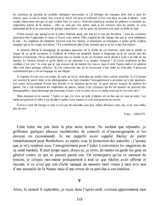 les créatures (je possède les produits chimiques nécessaires et j’ai fabriqué des masques pour moi et pour les
chiens), puis, si cela ne donne rien, avertir le shérif. On peut m’enfermer si l’on veut dans un asile d’aliénés – cela
vaudra mieux pour moi que ce que veulent faire les autres. Peut-être pourrai-je amener les policiers à examiner les
empreintes autour de la maison – elles ne sont pas très nettes, mais je les retrouve tous les matins. Je crois
néanmoins qu’ils m’accuseraient de quelque supercherie ; car les gens me prennent tous pour un drôle de type.
Il faut essayer que quelqu’un de la police fédérale passe une nuit ici et voie par lui-même – mais les créatures
pourraient bien l’apprendre et rester à l’écart cette nuit-là. Elles coupent les fils chaque fois que je veux téléphoner
la nuit – les employés du téléphone trouvent cela très bizarre, et pourraient en témoigner, à moins qu’ils n’aillent
imaginer que je les coupe moi-même ? Il y a maintenant plus d’une semaine que je ne les ai pas fait réparer.
Je pourrais obtenir le témoignage de quelques ignorants sur la réalité de ces horreurs, mais tout le monde se
moque de ce qu’ils racontent, et d’ailleurs ils évitent ma propriété depuis si longtemps qu’ils ne savent rien des
derniers événements. On ne déciderait pour rien au monde un de ces fermiers sur le déclin à venir à un mile de ma
maison. Le facteur entend ce qu’ils disent et me plaisante à ce propos. Seigneur ! Si j’osais seulement lui dire
combien c’est vrai ! Je crois que je vais essayer de lui montrer les traces, mais il vient l’après-midi et en général
elles sont alors presque effacées. Si j’en conservais une en la recouvrant d’une boîte ou d’un plat, il penserait
certainement que c’est un truquage ou une blague.
Je regrette d’avoir vécu en ermite, de sorte qu’on ne vient plus me rendre visite comme autrefois. Je n’ai jamais
osé montrer la pierre noire ni les photographies, ou faire entendre l’enregistrement à personne qu’à des ignorants.
Les autres m’accusaient d’avoir tout inventé et ne faisaient qu’en rire. Je peux encore essayer de montrer les
photos. On y voit nettement les empreintes de pinces, même si les créatures qui les ont laissées ne peuvent être
photographiées. Quel dommage que personne d’autre n’ait vu cette chose ce matin avant qu’il n’en reste rien !
Mais pourquoi m’en soucier ? Après ce que j’ai vécu, un asile d’aliénés est un lieu qui en vaut un autre. Les
médecins peuvent m’aider à me décider à quitter cette maison, et cela seul pourrait me sauver.
Écrivez à mon fils George si vous n’avez pas de nouvelles sous peu. Adieu, détruisez cette cire, et ne vous mêlez
plus de rien.
Votre – AKELEY.
Cette lettre me jeta dans la plus noire terreur. Ne sachant que répondre, je
griffonnai quelques phrases incohérentes de conseils et d’encouragements et les
envoyai en recommandé. Je me rappelle avoir supplié Akeley de partir
immédiatement pour Brattleboro, se mettre sous la protection des autorités ; j’ajoutai
que je m’y rendrais avec l’enregistrement pour l’aider à convaincre les magistrats de
sa santé mentale. Il était temps aussi, disais-je, je crois, de mettre en garde les gens en
général contre ce qui se passait parmi eux. On remarquera qu’en ce moment de
tension, je croyais moi-même pratiquement à tout ce que Akeley avait affirmé et
raconté, si ce n’est que son cliché manqué du monstre mort venait à mon avis non
d’une anomalie de la Nature mais d’une erreur de sa part due à son émotion.
V
Alors, le samedi 8 septembre, je reçus dans l’après-midi, croisant apparemment mon
318
 