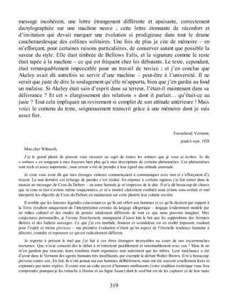 message incohérent, une lettre étrangement différente et apaisante, correctement
dactylographiée sur une machine neuve ; cette lettre étonnante de réconfort et
d’invitation qui devait marquer une évolution si prodigieuse dans tout le drame
cauchemardesque des collines solitaires. Une fois de plus je cite de mémoire – en
m’efforçant, pour certaines raisons particulières, de conserver autant que possible la
saveur du style. Elle était timbrée de Bellows Falls, et la signature comme le reste
était tapée à la machine – ce qui est fréquent chez les débutants. Le texte, cependant,
était remarquablement impeccable pour un travail de novice ; et j’en conclus que
Akeley avait dû autrefois se servir d’une machine – peut-être à l’université. Il ne
serait que juste de dire le soulagement qu’elle m’apporta, bien que j’en gardai au fond
un malaise. Si Akeley était sain d’esprit dans sa terreur, l’était-il maintenant dans sa
délivrance ? Et cet « élargissement des relations » dont il parlait… qu’était-ce au
juste ? Tout cela impliquait un revirement si complet de son attitude antérieure ! Mais
voici le contenu du texte, soigneusement transcrit grâce à une mémoire dont je suis
assez fier.
Townshend, Vermont,
jeudi 6 sept. 1928
Mon cher Wilmarth,
J’ai le grand plaisir de pouvoir vous rassurer au sujet de toutes les sottises que je vous ai écrites. Je dis
« sottises » en songeant à mes frayeurs bien plus qu’à mes descriptions de certains phénomènes. Ces phénomènes
sont réels et assez importants ; mon erreur a été de prendre à leur égard une attitude anormale.
Je crois vous avoir dit que mes étranges visiteurs commençaient à communiquer avec moi et s’efforçaient d’y
réussir. La nuit dernière cet échange de paroles s’est réalisé. En réponse à certains signaux j’ai fait entrer dans la
maison un messager de Ceux du Dehors – un autre humain, je m’empresse de le dire. Il m’a dit beaucoup de choses
que ni vous ni moi n’avions même soupçonnées, et m’a montré clairement combien nous avions sous-estimé et mal
interprété les objectifs de Ceux du Dehors en maintenant sur cette planète leur colonie secrète.
Il semble que les funestes légendes concernant ce qu’ils ont offert aux hommes et ce qu’ils désirent par rapport à
la Terre résultent uniquement de l’interprétation erronée du langage allégorique – langage évidemment modelé par
un milieu culturel et des modes de pensée totalement différents de tout ce que nous pouvons imaginer. Mes
conjectures personnelles, je l’avoue franchement, manquaient d’aussi loin le but que les suppositions des fermiers
illettrés et des Indiens sauvages. Ce que j’ai cru morbide, honteux et scandaleux est en réalité imposant, exaltant
pour l’esprit et même glorieux – ma première évaluation n’étant qu’un aspect de l’éternelle tendance humaine à
détester, craindre et repousser ce qui est radicalement différent.
Je regrette à présent le mal que j’ai fait à ces êtres étrangers incroyables au cours de nos escarmouches
nocturnes. Que n’ai-je consenti dès le début à m’entretenir paisiblement et raisonnablement avec eux ! Mais ils ne
m’en gardent pas rancune, leurs émotions étant organisées tout autrement que les nôtres. Leur malchance a été
d’avoir dans le Vermont des agents humains très insuffisants, par exemple le défunt Walter Brown. Il m’a beaucoup
prévenu contre eux. En fait, ils n’ont jamais nui aux hommes délibérément, mais ont été souvent cruellement lésés et
espionnés par notre espèce. Il existe tout un culte secret d’hommes malfaisants (votre érudition ésotérique vous fera
comprendre pourquoi je les rattache à Hastur et au Signe Jaune) dont le seul but est de les capturer et de leur nuire
319
 