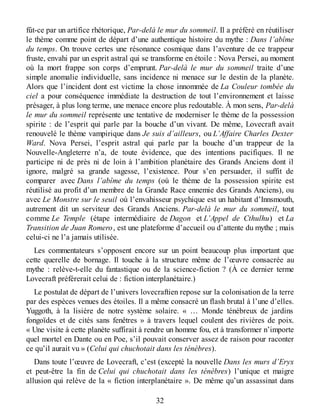 fût-ce par un artifice rhétorique, Par-delà le mur du sommeil. Il a préféré en réutiliser
le thème comme point de départ d’une authentique histoire du mythe : Dans l’abîme
du temps. On trouve certes une résonance cosmique dans l’aventure de ce trappeur
fruste, envahi par un esprit astral qui se transforme en étoile : Nova Persei, au moment
où la mort frappe son corps d’emprunt. Par-delà le mur du sommeil traite d’une
simple anomalie individuelle, sans incidence ni menace sur le destin de la planète.
Alors que l’incident dont est victime la chose innommée de La Couleur tombée du
ciel a pour conséquence immédiate la destruction de tout l’environnement et laisse
présager, à plus long terme, une menace encore plus redoutable. À mon sens, Par-delà
le mur du sommeil représente une tentative de moderniser le thème de la possession
spirite : de l’esprit qui parle par la bouche d’un vivant. De même, Lovecraft avait
renouvelé le thème vampirique dans Je suis d’ailleurs, ou L’Affaire Charles Dexter
Ward. Nova Persei, l’esprit astral qui parle par la bouche d’un trappeur de la
Nouvelle-Angleterre n’a, de toute évidence, que des intentions pacifiques. Il ne
participe ni de près ni de loin à l’ambition planétaire des Grands Anciens dont il
ignore, malgré sa grande sagesse, l’existence. Pour s’en persuader, il suffit de
comparer avec Dans l’abîme du temps (où le thème de la possession spirite est
réutilisé au profit d’un membre de la Grande Race ennemie des Grands Anciens), ou
avec Le Monstre sur le seuil où l’envahisseur psychique est un habitant d’Innsmouth,
autrement dit un serviteur des Grands Anciens. Par-delà le mur du sommeil, tout
comme Le Temple (étape intermédiaire de Dagon et L’Appel de Cthulhu) et La
Transition de Juan Romero, est une plateforme d’accueil ou d’attente du mythe ; mais
celui-ci ne l’a jamais utilisée.
Les commentateurs s’opposent encore sur un point beaucoup plus important que
cette querelle de bornage. Il touche à la structure même de l’œuvre consacrée au
mythe : relève-t-elle du fantastique ou de la science-fiction ? (À ce dernier terme
Lovecraft préférerait celui de : fiction interplanétaire.)
Le postulat de départ de l’univers lovecraftien repose sur la colonisation de la terre
par des espèces venues des étoiles. Il a même consacré un flash brutal à l’une d’elles.
Yuggoth, à la lisière de notre système solaire. « … Monde ténébreux de jardins
fongoïdes et de cités sans fenêtres » à travers lequel coulent des rivières de poix.
« Une visite à cette planète suffirait à rendre un homme fou, et à transformer n’importe
quel mortel en Dante ou en Poe, s’il pouvait conserver assez de raison pour raconter
ce qu’il aurait vu » (Celui qui chuchotait dans les ténèbres).
Dans toute l’œuvre de Lovecraft, c’est (excepté la nouvelle Dans les murs d’Eryx
et peut-être la fin de Celui qui chuchotait dans les ténèbres) l’unique et maigre
allusion qui relève de la « fiction interplanétaire ». De même qu’un assassinat dans
32
 