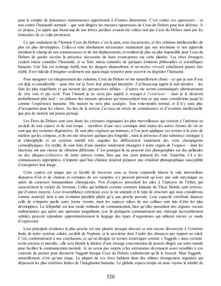 pour le compte de puissances monstrueuses appartenant à d’autres dimensions. C’est contre ces agresseurs – et
non contre l’humanité normale – que sont dirigées les mesures rigoureuses de Ceux du Dehors pour leur défense. À
ce propos, j’ai appris que beaucoup de nos lettres perdues avaient été volées non par Ceux du Dehors mais par les
émissaires de ce culte pernicieux.
Ce que souhaitent de l’homme Ceux du Dehors c’est la paix, sans tracasseries, et des relations intellectuelles de
plus en plus développées. Celles-ci sont absolument nécessaires maintenant que nos inventions et nos appareils
étendent le champ de nos connaissances et de nos déplacements, et rendent de plus en plus impossible pour Ceux du
Dehors de garder secrète la présence nécessaire de leurs avant-postes sur cette planète. Les êtres étrangers
veulent mieux connaître l’humanité, et se faire mieux connaître de quelques éminents philosophes et scientifiques
humains. Une fois cet échange établi, tous les dangers disparaîtront, et un modus vivendi satisfaisant pourra être
établi. Il est ridicule d’imaginer seulement une quelconque tentative pour asservir ou dégrader l’humanité.
Pour inaugurer cet élargissement des relations, Ceux du Dehors m’ont naturellement choisi – ce que je sais d’eux
est déjà si considérable – pour être sur la Terre leur principal interprète. J’ai beaucoup appris la nuit dernière – les
faits les plus stupéfiants et qui ouvrent des perspectives infinies – d’autres me seront communiqués ultérieurement
de vive voix et par écrit. Pour l’instant je ne serai pas appelé à voyager à l’extérieur – mais je le désirerai
probablement plus tard – en utilisant des moyens spéciaux qui transcendent tout ce que nous considérions jusqu’ici
comme l’expérience humaine. Ma maison ne sera plus assiégée. Tout redeviendra normal, et il n’y aura plus
d’occupation pour les chiens. Au lieu de la terreur, j’ai reçu un trésor de connaissance et d’aventure intellectuelle
que peu de mortels ont jamais partagé.
Les Êtres du Dehors sont sans doute les créatures organiques les plus merveilleuses qui existent à l’intérieur ou
au-delà de tout espace et de tout temps – membres d’une race cosmique dont toutes les autres formes de vie ne
sont que des variantes dégénérées. Ils sont plus végétaux qu’animaux, si l’on peut appliquer ces termes à la sorte de
matière qui les compose, et ils ont une structure quelque peu fongoïde ; mais la présence d’une substance analogue à
la chlorophylle et un système nutritif très singulier les différencient totalement des vrais champignons
cormophytiques. En réalité, ils sont faits d’une matière totalement étrangère à notre région de l’espace – dont les
électrons ont une vitesse de vibration différente. C’est pourquoi ils ne peuvent être photographiés sur des pellicules
ou des plaques ordinaires de notre univers connu, bien que nos yeux puissent les voir. Toutefois, s’il a les
connaissances appropriées, n’importe quel bon chimiste pourrait préparer une émulsion photographique susceptible
d’enregistrer leur image.
Cette espèce est unique par sa faculté de traverser sous sa forme corporelle intacte le vide interstellaire
dépourvu d’air et de chaleur, et certaines de ses variantes n’y peuvent parvenir qu’avec une aide mécanique ou
après de curieuses transpositions chirurgicales. Peu d’espèces possèdent les ailes à l’épreuve de l’éther, qui
caractérisent la variété du Vermont. Celles qui habitent certains sommets lointains du Vieux Monde sont arrivées
par d’autres moyens. Leur ressemblance extérieure avec la vie animale et le type de structure que nous considérons
comme matériel, tient à une évolution parallèle plutôt qu’à une proche parenté. Leur capacité cérébrale dépasse
celle de n’importe quelle autre forme vivante, mais les espèces ailées de nos collines sont loin d’être les plus
développées. La télépathie est leur mode ordinaire de communication, bien qu’elles possèdent des organes vocaux
rudimentaires qui, après une opération insignifiante (car ils pratiquent communément une chirurgie incroyablement
subtile), peuvent reproduire approximativement le langage des types d’organismes qui utilisent encore ce mode
d’expression.
Leur principale résidence la plus proche est une planète presque obscure et non encore découverte à l’extrême
limite de notre système solaire, au-delà de Neptune, et la neuvième dans l’ordre des distances par rapport au soleil.
C’est, conformément à nos conclusions, ce qu’on désigne en termes ésotériques comme « Yuggoth » dans certains
écrits anciens et interdits ; elle sera bientôt le théâtre d’une étrange concentration de pensée dirigée sur notre monde
pour faciliter la communication mentale. Je ne serais pas surpris si les astronomes devenaient assez sensibles à ces
courants de pensée pour découvrir Yuggoth lorsque Ceux du Dehors souhaiteront qu’ils le fassent. Mais Yuggoth,
naturellement, n’est qu’une étape. La plupart de ces êtres habitent dans des abîmes étrangement organisés qui
dépassent les plus extrêmes limites de l’imagination humaine. Le globule espace-temps où nous voyons la totalité de
320
 