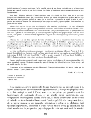l’entité cosmique n’est qu’un atome dans l’infini véritable qui est le leur. Et de cet infini, tout ce qu’un cerveau
humain peut contenir me sera un jour révélé, comme il ne l’a été qu’à cinquante autres hommes depuis que la race
humaine existe.
Sans doute, Wilmarth, allez-vous d’abord considérer tout cela comme un délire, mais peu à peu vous
comprendrez la formidable chance que j’ai rencontrée. Je veux que vous la partagiez autant qu’il est possible, et je
dois pour cela vous apprendre quantité de choses qui ne sauraient s’exprimer sur le papier. Je vous ai jusqu’à
présent déconseillé de venir me voir. Maintenant que tout danger est écarté, je prends plaisir à lever cette mise en
garde et à vous inviter.
Pourriez-vous faire un saut ici avant de commencer votre trimestre à l’université ? Ce serait absolument
merveilleux si vous pouviez. Apportez l’enregistrement et toutes mes lettres comme documents à consulter – nous
en aurons besoin pour reconstituer toute cette formidable histoire. Vous pourriez apporter aussi les photographies car
dans toute l’agitation de ces derniers jours, je crois avoir égaré les négatifs et mes propres tirages. Mais quel trésor
de faits j’ai à ajouter à ce matériel incertain et provisoire – et quelle machine stupéfiante j’ai maintenant pour le
compléter !
N’hésitez pas – je suis libre à présent de toute surveillance, et vous ne rencontrerez rien d’anormal ou
d’alarmant. Venez tout simplement et ma voiture vous attendra à la gare de Brattleboro – préparez-vous à rester
aussi longtemps que vous pourrez, et attendez-vous à de longues soirées de discussion sur des sujets qui passent
toute conjecture humaine. N’en parlez à personne, bien entendu – car cette affaire ne doit pas se répandre dans
n’importe quel public.
Les trains pour Brattleboro sont assez commodes – vous trouverez un indicateur à Boston. Prenez le B. & M.
jusqu’à Greenfield, où vous changerez pour le bref trajet qui restera à faire. Je vous suggère de prendre à Boston le
train pratique de 16 h 10. Il est à Greenfield à 19 h 35, et un autre en part à 21 h 19 pour être à Brattleboro à
22 h 01. Indiquez-moi la date et ma voiture sera à votre disposition à la gare.
Excusez cette lettre dactylographiée, mais comme vous le savez, mon écriture est de plus en plus tremblée, et je
ne me sens plus le courage d’écrire des pages et des pages. J’ai acheté hier à Brattleboro cette Corona neuve – qui
me semble marcher fort bien.
En attendant un mot, et espérant vous voir bientôt avec l’enregistrement et toutes mes lettres – ainsi que les
photos –, je suis, à l’avance, bien à vous.
HENRY W. AKELEY.
À Albert N. Wilmarth, Esq.
Université de Miskatonic
Arkham, Mass.
Je ne saurais décrire la complexité de mes émotions puis de mes réflexions à la
lecture et la relecture de cette lettre étrange et inattendue. J’ai déjà dit que je me sentis
à la fois soulagé et mal à l’aise, mais cela n’exprime que grossièrement les
harmoniques de sentiments divers, et en grande partie subconscients, que
comprenaient le soulagement comme le malaise. D’abord ce texte était en désaccord
si radical avec toute la série d’horreurs qui l’avaient précédé – le changement de ton,
de la terreur panique à une tranquille satisfaction et même à la jubilation, était
tellement imprévisible, foudroyant et total ! J’avais peine à croire qu’un seul jour pût
ainsi transformer la perspective psychologique de celui qui avait écrit le dernier
321
 