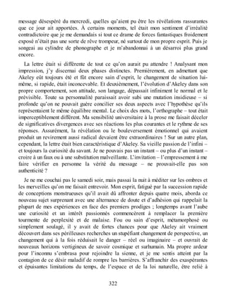 message désespéré du mercredi, quelles qu’aient pu être les révélations rassurantes
que ce jour ait apportées. À certains moments, tel était mon sentiment d’irréalité
contradictoire que je me demandais si tout ce drame de forces fantastiques froidement
exposé n’était pas une sorte de rêve trompeur, né surtout de mon propre esprit. Puis je
songeai au cylindre de phonographe et je m’abandonnai à un désarroi plus grand
encore.
La lettre était si différente de tout ce qu’on aurait pu attendre ! Analysant mon
impression, j’y discernai deux phases distinctes. Premièrement, en admettant que
Akeley eût toujours été et fût encore sain d’esprit, le changement de situation lui-
même, si rapide, était inconcevable. Et deuxièmement, l’évolution d’Akeley dans son
propre comportement, son attitude, son langage, dépassait infiniment le normal et le
prévisible. Toute sa personnalité paraissait avoir subi une mutation insidieuse – si
profonde qu’on ne pouvait guère concilier ses deux aspects avec l’hypothèse qu’ils
représentaient le même équilibre mental. Le choix des mots, l’orthographe – tout était
imperceptiblement différent. Ma sensibilité universitaire à la prose me faisait déceler
de significatives divergences avec ses réactions les plus courantes et le rythme de ses
réponses. Assurément, la révélation ou le bouleversement émotionnel qui avaient
produit un revirement aussi radical devaient être extraordinaires ! Sur un autre plan,
cependant, la lettre était bien caractéristique d’Akeley. Sa vieille passion de l’infini –
et toujours la curiosité du savant. Je ne pouvais pas un instant – ou plus d’un instant –
croire à un faux ou à une substitution malveillante. L’invitation – l’empressement à me
faire vérifier en personne la vérité du message – ne prouvait-elle pas son
authenticité ?
Je ne me couchai pas le samedi soir, mais passai la nuit à méditer sur les ombres et
les merveilles qu’on me faisait entrevoir. Mon esprit, fatigué par la succession rapide
de conceptions monstrueuses qu’il avait dû affronter depuis quatre mois, aborda ce
nouveau sujet surprenant avec une alternance de doute et d’adhésion qui rappelait la
plupart de mes expériences en face des premiers prodiges ; longtemps avant l’aube
une curiosité et un intérêt passionnés commencèrent à remplacer la première
tourmente de perplexité et de malaise. Fou ou sain d’esprit, métamorphosé ou
simplement soulagé, il y avait de fortes chances pour que Akeley ait vraiment
découvert dans ses périlleuses recherches un stupéfiant changement de perspective, un
changement qui à la fois réduisait le danger – réel ou imaginaire – et ouvrait de
nouveaux horizons vertigineux de savoir cosmique et surhumain. Ma propre ardeur
pour l’inconnu s’embrasa pour rejoindre la sienne, et je me sentis atteint par la
contagion de ce désir maladif de rompre les barrières. S’affranchir des exaspérantes
et épuisantes limitations du temps, de l’espace et de la loi naturelle, être relié à
322
 