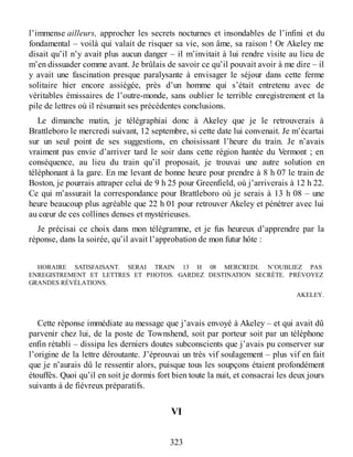 l’immense ailleurs, approcher les secrets nocturnes et insondables de l’infini et du
fondamental – voilà qui valait de risquer sa vie, son âme, sa raison ! Or Akeley me
disait qu’il n’y avait plus aucun danger – il m’invitait à lui rendre visite au lieu de
m’en dissuader comme avant. Je brûlais de savoir ce qu’il pouvait avoir à me dire – il
y avait une fascination presque paralysante à envisager le séjour dans cette ferme
solitaire hier encore assiégée, près d’un homme qui s’était entretenu avec de
véritables émissaires de l’outre-monde, sans oublier le terrible enregistrement et la
pile de lettres où il résumait ses précédentes conclusions.
Le dimanche matin, je télégraphiai donc à Akeley que je le retrouverais à
Brattleboro le mercredi suivant, 12 septembre, si cette date lui convenait. Je m’écartai
sur un seul point de ses suggestions, en choisissant l’heure du train. Je n’avais
vraiment pas envie d’arriver tard le soir dans cette région hantée du Vermont ; en
conséquence, au lieu du train qu’il proposait, je trouvai une autre solution en
téléphonant à la gare. En me levant de bonne heure pour prendre à 8 h 07 le train de
Boston, je pourrais attraper celui de 9 h 25 pour Greenfield, où j’arriverais à 12 h 22.
Ce qui m’assurait la correspondance pour Brattleboro où je serais à 13 h 08 – une
heure beaucoup plus agréable que 22 h 01 pour retrouver Akeley et pénétrer avec lui
au cœur de ces collines denses et mystérieuses.
Je précisai ce choix dans mon télégramme, et je fus heureux d’apprendre par la
réponse, dans la soirée, qu’il avait l’approbation de mon futur hôte :
HORAIRE SATISFAISANT. SERAI TRAIN 13 H 08 MERCREDI. N’OUBLIEZ PAS
ENREGISTREMENT ET LETTRES ET PHOTOS. GARDEZ DESTINATION SECRÈTE. PRÉVOYEZ
GRANDES RÉVÉLATIONS.
AKELEY.
Cette réponse immédiate au message que j’avais envoyé à Akeley – et qui avait dû
parvenir chez lui, de la poste de Townshend, soit par porteur soit par un téléphone
enfin rétabli – dissipa les derniers doutes subconscients que j’avais pu conserver sur
l’origine de la lettre déroutante. J’éprouvai un très vif soulagement – plus vif en fait
que je n’aurais dû le ressentir alors, puisque tous les soupçons étaient profondément
étouffés. Quoi qu’il en soit je dormis fort bien toute la nuit, et consacrai les deux jours
suivants à de fiévreux préparatifs.
VI
323
 
