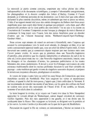 Le mercredi je partis comme convenu, emportant une valise pleine des effets
indispensables et de documents scientifiques, y compris l’abominable enregistrement,
les photographies et le dossier complet des lettres d’Akeley. Comme il l’avait
demandé, je n’informai personne de ma destination ; car il était clair que cette affaire
réclamait la plus extrême discrétion, même en admettant que tout se passe au mieux.
L’idée d’un rapport mental réel avec des entités étrangères du Dehors était bien assez
stupéfiante pour mon esprit déjà formé et quelque peu préparé ; cela étant, quel effet
pourrait-elle produire sur le vaste public des non-initiés ? Je ne sais si la crainte ou
l’excitation de l’aventure l’emportait en moi lorsque je changeai de train à Boston et
commençai le long trajet vers l’ouest, loin des terres familières pour en aborder
d’autres qui me l’étaient beaucoup moins. Waltham-Conçord-Ayer-Fitchburg-
Gardner-Athol…
Nous avions sept minutes de retard en arrivant à Greenfield, mais l’express qui
assurait la correspondance vers le nord avait attendu. Je changeai en hâte, et je me
sentis curieusement oppressé tandis que, sous un soleil de début d’après-midi, le train
traversait une contrée que je connaissais depuis toujours par mes lectures mais sans
l’avoir jamais visitée. Je savais que je pénétrais dans une Nouvelle-Angleterre
d’autrefois, plus primitive que les régions industrielles et urbanisées du sud et de la
côte où j’avais passé toute ma vie ; une Nouvelle-Angleterre ancestrale, intacte, sans
les étrangers et les cheminées d’usines, les panneaux publicitaires et les routes
bétonnées des zones modernisées. Il devait y avoir là d’étranges survivances de cette
existence traditionnelle dont les racines profondes faisaient le seul fruit véritable du
paysage – cette tradition qui garde vivants de singuliers souvenirs du passé, et prépare
le terrain aux croyances obscures, prodigieuses et secrètes.
Je voyais de temps à autre luire au soleil les eaux bleues du Connecticut, que nous
franchîmes au-delà de Northfield. Plus loin surgirent les vertes et mystérieuses
collines, et quand le chef de train passa, j’appris que j’étais enfin dans le Vermont. Il
me recommanda de retarder ma montre d’une heure, car les gens des collines du Nord
ne veulent rien savoir des nouveautés de l’heure d’été. Il me sembla, ce faisant,
remonter d’un siècle dans le calendrier.
Le train longeait la rivière, et je voyais sur l’autre rive dans le New Hampshire
approcher le versant abrupt du Wantastiquet, autour duquel circulent de curieuses
vieilles légendes. Puis des rues apparurent à ma gauche, et à ma droite une île
verdoyante dans le fleuve. Des voyageurs se levèrent, se dirigeant vers la portière et
je les suivis. Le train s’arrêta et je descendis sur le quai de la gare de Brattleboro.
Parcourant du regard la file de voitures en stationnement, j’hésitai un instant à la
324
 