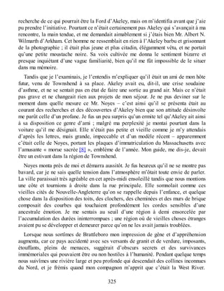 recherche de ce qui pourrait être la Ford d’Akeley, mais on m’identifia avant que j’aie
pu prendre l’initiative. Pourtant ce n’était certainement pas Akeley qui s’avançait à ma
rencontre, la main tendue, et me demandait aimablement si j’étais bien Mr. Albert N.
Wilmarth d’Arkham. Cet homme ne ressemblait en rien à l’Akeley barbu et grisonnant
de la photographie ; il était plus jeune et plus citadin, élégamment vêtu, et ne portait
qu’une petite moustache noire. Sa voix cultivée me donna le sentiment bizarre et
presque inquiétant d’une vague familiarité, bien qu’il me fût impossible de le situer
dans ma mémoire.
Tandis que je l’examinais, je l’entendis m’expliquer qu’il était un ami de mon hôte
futur, venu de Townshend à sa place. Akeley avait eu, dit-il, une crise soudaine
d’asthme, et ne se sentait pas en état de faire une sortie au grand air. Mais ce n’était
pas grave et ne changeait rien aux projets de mon séjour. Je ne pus deviner sur le
moment dans quelle mesure ce Mr. Noyes – c’est ainsi qu’il se présenta était au
courant des recherches et des découvertes d’Akeley bien que son attitude désinvolte
me parût celle d’un profane. Je fus un peu surpris qu’un ermite tel qu’Akeley ait ainsi
à sa disposition ce genre d’ami ; malgré ma perplexité je montai pourtant dans la
voiture qu’il me désignait. Elle n’était pas petite et vieille comme je m’y attendais
d’après les lettres, mais grande, impeccable et d’un modèle récent – apparemment
c’était celle de Noyes, portant les plaques d’immatriculation du Massachusetts avec
l’amusante « morue sacrée [8] », emblème de l’année. Mon guide, me dis-je, devait
être un estivant dans la région de Townshend.
Noyes monta près de moi et démarra aussitôt. Je fus heureux qu’il ne se montre pas
bavard, car je ne sais quelle tension dans l’atmosphère m’ôtait toute envie de parler.
La ville paraissait très agréable en cet après-midi ensoleillé tandis que nous montions
une côte et tournions à droite dans la rue principale. Elle somnolait comme ces
vieilles cités de Nouvelle-Angleterre qu’on se rappelle depuis l’enfance, et quelque
chose dans la disposition des toits, des clochers, des cheminées et des murs de brique
composait des courbes qui touchaient profondément les cordes sensibles d’une
ancestrale émotion. Je me sentais au seuil d’une région à demi ensorcelée par
l’accumulation des durées ininterrompues ; une région où de vieilles choses étranges
avaient pu se développer et demeurer parce qu’on ne les avait jamais troublées.
Lorsque nous sortîmes de Brattleboro mon impression de gêne et d’appréhension
augmenta, car ce pays accidenté avec ses versants de granit et de verdure, imposants,
étouffants, pleins de menaces, suggérait d’obscurs secrets et des survivances
immémoriales qui pouvaient être ou non hostiles à l’humanité. Pendant quelque temps
nous suivîmes une rivière large et peu profonde qui descendait des collines inconnues
du Nord, et je frémis quand mon compagnon m’apprit que c’était la West River.
325
 