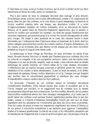 C’était dans ces eaux, avais-je lu dans la presse, qu’on avait vu flotter un de ces êtres
monstrueux en forme de crabe, après les inondations.
Peu à peu autour de nous la campagne devenait plus sauvage et plus déserte.
D’archaïques ponts couverts survivaient effroyablement, comme s’ils surgissaient du
passé, dans les plis des collines, et la voie ferrée à demi abandonnée au bord de la
rivière semblait exhaler, telle une brume, une désolation visible. Il y avait
d’impressionnantes étendues de vallées éclatantes, d’où se dressaient de hautes
falaises où le granit intact de Nouvelle-Angleterre apparaissait, gris et austère, à
travers la verdure qui escaladait les sommets. Au fond des gorges bondissaient des
ruisseaux impétueux, qui portaient jusqu’à la rivière les secrets insoupçonnés de mille
pics vierges. De temps à autre partaient de la route des chemins étroits à demi
dissimulés qui s’enfonçaient dans l’épaisseur dense et luxuriante de la forêt, dont les
arbres antiques pouvaient bien recéler des armées entières d’esprits élémentaires. En
les voyant, je ne m’étonnai plus que Akeley ait été attaqué par des êtres invisibles
pendant ses trajets le long de cette même route.
Le pittoresque et beau village de Newfane, où nous arrivâmes en moins d’une
heure, fut notre dernier lien avec ce monde que l’homme peut avec certitude dire sien
en vertu de sa conquête et de son occupation exclusive. Après cela fut rejetée toute
allégeance à ce qui est proche, tangible, sujet au temps ; nous entrions dans un monde
fantastique de sourde irréalité, où l’étroit ruban de la route montait, descendait,
s’infléchissait par un caprice presque conscient et délibéré parmi les vertes cimes
inhabitées et les vallées à demi abandonnées. À part le bruit du moteur, et le faible
mouvement de quelques fermes isolées dépassées ici et là, l’unique son qui frappait
mes oreilles était le ruissellement gargouillant et insidieux des eaux étranges
d’innombrables sources cachées dans les bois ombreux.
La proximité, l’intimité de ces collines naines et arrondies devenaient
véritablement étouffantes. Elles étaient encore plus raides et escarpées que je ne
l’avais imaginé par ouï-dire, et ne suggéraient rien de commun avec le monde
prosaïquement objectif que nous connaissons. Les bois touffus, désertés, de ces pentes
inaccessibles semblaient abriter des êtres étrangers inimaginables, et je sentis que le
profil même des collines avait quelque bizarre signification perdue dans la nuit des
temps, comme si c’étaient d’immenses hiéroglyphes laissés par une race de titans
légendaire dont les splendeurs ne vivaient plus que dans des rêves rares et profonds.
Tous les contes du passé et toutes les imputations stupéfiantes des lettres d’Akeley et
de ses pièces à conviction remontèrent à ma mémoire pour aggraver l’atmosphère
tendue et la menace grandissante. Le but de ma visite, et les effroyables anomalies qui
m’attendaient me frappèrent tout à coup en un frisson glacé qui vint presque à bout de
326
 