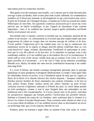 mon ardeur pour les recherches insolites.
Mon guide avait dû remarquer mon trouble ; car à mesure que la route devenait plus
sauvage et plus accidentée, notre avance plus lente et plus cahotante, les commentaires
aimables qu’il faisait par moments se développèrent en une conversation plus suivie.
Il parla de la beauté, de l’étrangeté du pays, et montra qu’il était au courant des études
folkloriques de mon hôte. Ses questions courtoises prouvaient qu’il savait ma visite
motivée par un intérêt scientifique, et par l’apport de documents d’une certaine
importance ; mais il ne semblait pas mesurer jusqu’à quelle profondeur terrifiante
Akeley avait poussé son savoir.
Son attitude était si enjouée, correcte et normale que ses remarques auraient dû me
calmer et me rassurer ; or, curieusement, je n’en étais que plus inquiet tandis que nous
progressions de cahots en virages dans cet inconnu sauvage de collines et de bois.
J’avais parfois l’impression qu’il me sondait pour voir ce que je connaissais des
monstrueux secrets de la région, et chaque nouvelle phrase confirmait dans sa voix
cette familiarité vague, irritante, déconcertante. Familiarité ni quelconque ni saine,
bien que la voix fût cultivée et de bon aloi. Je la rattachais en quelque sorte à des
cauchemars oubliés, et il me semblait que je deviendrais fou si je la reconnaissais. Il
aurait suffi je crois d’une excuse valable pour que je renonce à ma visite. Ce n’était
guère possible en l’occurrence – et il me vint à l’idée qu’un entretien scientifique
détendu avec Akeley lui-même dès mon arrivée contribuerait beaucoup à me rendre
mon sang-froid.
Il y avait d’ailleurs une beauté cosmique étrangement apaisante dans le paysage
hypnotique où nous grimpions et plongions fabuleusement. Le temps s’était égaré dans
les labyrinthes laissés en arrière, et ne s’étendaient autour de nous que les vagues en
fleurs de la féerie et le charme retrouvé des siècles disparus – bosquets vénérables,
fraîches prairies bordées de fleurs automnales aux couleurs éclatantes, et de loin en
loin, petites fermes brunes nichées parmi des arbres énormes au pied d’à-pic
verticaux couverts d’églantiers odorants et d’herbe des prés. Le soleil même prenait
un éclat prodigieux, comme si tout le pays baignait dans une atmosphère ou une
exhalaison tout à fait exceptionnelles. Je n’avais encore rien vu de pareil, sauf dans
les perspectives magiques qui forment parfois l’arrière-plan des primitifs italiens.
Sodoma et Léonard ont conçu de ces étendues, mais seulement dans le lointain et à
travers les cintres d’arcades Renaissance. Nous creusions notre chemin en chair et en
os au cœur même du tableau, et il me semblait trouver dans sa nécromancie un savoir
ou un héritage inné, que j’avais toujours cherché en vain.
Soudain, après un tournant à angle obtus au sommet d’une côte raide, la voiture
327
 