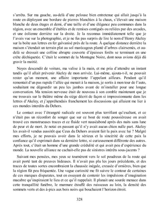 s’arrêta. Sur ma gauche, au-delà d’une pelouse bien entretenue qui allait jusqu’à la
route en déployant une bordure de pierres blanchies à la chaux, s’élevait une maison
blanche de deux étages et demi, d’une taille et d’une élégance peu communes dans la
région, avec un ensemble d’étables et de remises contiguës ou reliées par des arcades,
et une éolienne derrière sur la droite. Je la reconnus immédiatement telle que je
l’avais vue sur la photographie, et je ne fus pas surpris de lire le nom d’Henry Akeley
sur la boîte aux lettres en fer galvanisé près de la route. À quelque distance derrière la
maison s’étendait un terrain plat au sol marécageux planté d’arbres clairsemés, et au-
delà se dressait une colline abrupte couverte d’épaisses forêts se terminant en une
crête déchiquetée. C’était le sommet de la Montagne Noire, dont nous avions déjà dû
gravir la moitié.
Noyes descendit de voiture, ma valise à la main, et me pria d’attendre un instant
tandis qu’il allait prévenir Akeley de mon arrivée. Lui-même, ajouta-t-il, ne pouvait
rester qu’un moment, une affaire importante l’appelant ailleurs. Pendant qu’il
remontait d’un pas rapide l’allée qui menait à la maison, je sortis à mon tour de l’auto,
souhaitant me dégourdir un peu les jambes avant de m’installer pour une longue
conversation. Ma tension nerveuse était de nouveau à son comble maintenant que je
me trouvais sur le théâtre même du siège décrit de façon si impressionnante dans les
lettres d’Akeley, et j’appréhendais franchement les discussions qui allaient me lier à
ces mondes interdits du Dehors.
Le contact avec l’étrangeté radicale est souvent plus terrifiant qu’exaltant, et ce
n’était pas un réconfort de songer que sur ce bout de route poussiéreuse on avait
trouvé ces monstrueuses traces et ce fluide vert nauséabond après des nuits sans lune
de peur et de mort. Je notai en passant qu’il n’y avait aucun chien nulle part. Akeley
les avait-il vendus aussitôt que Ceux du Dehors avaient fait la paix avec lui ? Malgré
mes efforts, je ne pouvais avoir dans le sérieux et la sincérité de cette paix la
confiance qu’il exprimait dans sa dernière lettre, si curieusement différente des autres.
Après tout, c’était un homme d’une grande crédulité et qui avait peu d’expérience du
monde. La nouvelle alliance ne cachait-elle pas de sinistres intérêts sous-jacents ?
Suivant mes pensées, mes yeux se tournèrent vers le sol poudreux de la route qui
avait porté tant de preuves hideuses. Il n’avait pas plu les jours précédents, et des
traces de toutes sortes encombraient la chaussée inégale, creusée d’ornières, bien que
la région fût peu fréquentée. Une vague curiosité me fit suivre le contour de certaines
de ces marques disparates, tout en essayant de contenir les impulsions d’imagination
macabre qu’inspiraient le lieu et ce qu’il rappelait. Il planait une sourde menace dans
cette tranquillité funèbre, le murmure étouffé des ruisseaux au loin, la densité des
sommets verts et des à-pics aux bois noirs qui bouchaient l’horizon étroit.
328
 