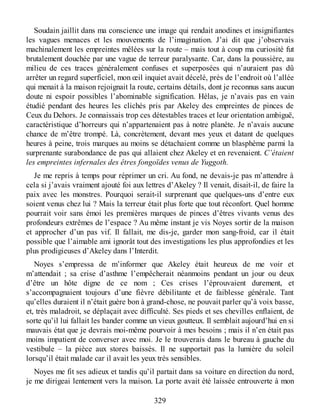 Soudain jaillit dans ma conscience une image qui rendait anodines et insignifiantes
les vagues menaces et les mouvements de l’imagination. J’ai dit que j’observais
machinalement les empreintes mêlées sur la route – mais tout à coup ma curiosité fut
brutalement douchée par une vague de terreur paralysante. Car, dans la poussière, au
milieu de ces traces généralement confuses et superposées qui n’auraient pas dû
arrêter un regard superficiel, mon œil inquiet avait décelé, près de l’endroit où l’allée
qui menait à la maison rejoignait la route, certains détails, dont je reconnus sans aucun
doute ni espoir possibles l’abominable signification. Hélas, je n’avais pas en vain
étudié pendant des heures les clichés pris par Akeley des empreintes de pinces de
Ceux du Dehors. Je connaissais trop ces détestables traces et leur orientation ambiguë,
caractéristique d’horreurs qui n’appartenaient pas à notre planète. Je n’avais aucune
chance de m’être trompé. Là, concrètement, devant mes yeux et datant de quelques
heures à peine, trois marques au moins se détachaient comme un blasphème parmi la
surprenante surabondance de pas qui allaient chez Akeley et en revenaient. C’étaient
les empreintes infernales des êtres fongoïdes venus de Yuggoth.
Je me repris à temps pour réprimer un cri. Au fond, ne devais-je pas m’attendre à
cela si j’avais vraiment ajouté foi aux lettres d’Akeley ? Il venait, disait-il, de faire la
paix avec les monstres. Pourquoi serait-il surprenant que quelques-uns d’entre eux
soient venus chez lui ? Mais la terreur était plus forte que tout réconfort. Quel homme
pourrait voir sans émoi les premières marques de pinces d’êtres vivants venus des
profondeurs extrêmes de l’espace ? Au même instant je vis Noyes sortir de la maison
et approcher d’un pas vif. Il fallait, me dis-je, garder mon sang-froid, car il était
possible que l’aimable ami ignorât tout des investigations les plus approfondies et les
plus prodigieuses d’Akeley dans l’Interdit.
Noyes s’empressa de m’informer que Akeley était heureux de me voir et
m’attendait ; sa crise d’asthme l’empêcherait néanmoins pendant un jour ou deux
d’être un hôte digne de ce nom ; Ces crises l’éprouvaient durement, et
s’accompagnaient toujours d’une fièvre débilitante et de faiblesse générale. Tant
qu’elles duraient il n’était guère bon à grand-chose, ne pouvait parler qu’à voix basse,
et, très maladroit, se déplaçait avec difficulté. Ses pieds et ses chevilles enflaient, de
sorte qu’il lui fallait les bander comme un vieux goutteux. Il semblait aujourd’hui en si
mauvais état que je devrais moi-même pourvoir à mes besoins ; mais il n’en était pas
moins impatient de converser avec moi. Je le trouverais dans le bureau à gauche du
vestibule – la pièce aux stores baissés. Il ne supportait pas la lumière du soleil
lorsqu’il était malade car il avait les yeux très sensibles.
Noyes me fit ses adieux et tandis qu’il partait dans sa voiture en direction du nord,
je me dirigeai lentement vers la maison. La porte avait été laissée entrouverte à mon
329
 
