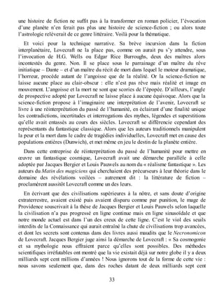 une histoire de fiction ne suffit pas à la transformer en roman policier, l’évocation
d’une planète n’en ferait pas plus une histoire de science-fiction ; ou alors toute
l’astrologie relèverait de ce genre littéraire. Voilà pour la thématique.
Et voici pour la technique narrative. Sa brève incursion dans la fiction
interplanétaire, Lovecraft ne la place pas, comme on aurait pu s’y attendre, sous
l’invocation de H.G. Wells ou Edgar Rice Burroughs, deux des maîtres alors
incontestés du genre. Non. Il se place sous le parrainage d’un maître du rêve
initiatique – Dante – et d’un maître du récit de mort dans lequel le moteur dramatique,
l’horreur, procède autant de l’angoisse que de la réalité. Or la science-fiction ne
laisse aucune place au clair-obscur : elle n’est pas rêve mais réalité et image en
mouvement. L’angoisse et la mort ne sont que scories de l’épopée. D’ailleurs, l’angle
de prospective adopté par Lovecraft ne laisse place à aucune équivoque. Alors que la
science-fiction propose à l’imaginaire une interprétation de l’avenir, Lovecraft se
livre à une réinterprétation du passé de l’humanité, en éclairant d’une finalité unique
les contradictions, incertitudes et interrogations des mythes, légendes et superstitions
qu’elle avait entassés au cours des siècles. Lovecraft se différencie cependant des
représentants du fantastique classique. Alors que les auteurs traditionnels manipulent
la peur et la mort dans le cadre de tragédies individuelles, Lovecraft met en cause des
populations entières (Dunwich), et met même en jeu le destin de la planète entière.
Dans cette entreprise de réinterprétation du passé de l’humanité pour mettre en
œuvre un fantastique cosmique, Lovecraft avait une démarche parallèle à celle
adoptée par Jacques Bergier et Louis Pauwels au nom du « réalisme fantastique ». Les
auteurs du Matin des magiciens qui cherchaient des précurseurs à leur théorie dans le
domaine des révélations voilées – autrement dit : la littérature de fiction –
proclamèrent aussitôt Lovecraft comme un des leurs.
En écrivant que des civilisations supérieures à la nôtre, et sans doute d’origine
extraterrestre, avaient existé puis avaient disparu comme par punition, le mage de
Providence souscrivait à la thèse de Jacques Bergier et Louis Pauwels selon laquelle
la civilisation n’a pas progressé en ligne continue mais en ligne sinusoïdale et que
notre monde actuel est dans l’un des creux de cette ligne. C’est le viol des seuils
interdits de la Connaissance qui aurait entraîné la chute de civilisations trop avancées,
et dont les secrets sont contenus dans des livres aussi maudits que le Necronomicon
de Lovecraft. Jacques Bergier juge ainsi la démarche de Lovecraft : « Sa cosmogonie
et sa mythologie nous effraient parce qu’elles sont possibles. Des méthodes
scientifiques irréfutables ont montré que la vie existait déjà sur notre globe il y a deux
milliards sept cent millions d’années ! Nous ignorons tout de la forme de cette vie :
nous savons seulement que, dans des roches datant de deux milliards sept cent
33
 