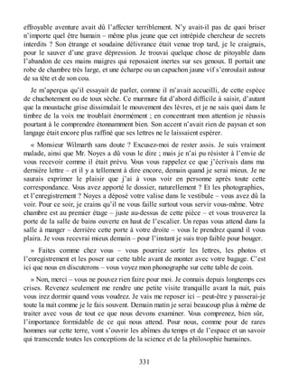 effroyable aventure avait dû l’affecter terriblement. N’y avait-il pas de quoi briser
n’importe quel être humain – même plus jeune que cet intrépide chercheur de secrets
interdits ? Son étrange et soudaine délivrance était venue trop tard, je le craignais,
pour le sauver d’une grave dépression. Je trouvai quelque chose de pitoyable dans
l’abandon de ces mains maigres qui reposaient inertes sur ses genoux. Il portait une
robe de chambre très large, et une écharpe ou un capuchon jaune vif s’enroulait autour
de sa tête et de son cou.
Je m’aperçus qu’il essayait de parler, comme il m’avait accueilli, de cette espèce
de chuchotement ou de toux sèche. Ce murmure fut d’abord difficile à saisir, d’autant
que la moustache grise dissimulait le mouvement des lèvres, et je ne sais quoi dans le
timbre de la voix me troublait énormément ; en concentrant mon attention je réussis
pourtant à le comprendre étonnamment bien. Son accent n’avait rien de paysan et son
langage était encore plus raffiné que ses lettres ne le laissaient espérer.
« Monsieur Wilmarth sans doute ? Excusez-moi de rester assis. Je suis vraiment
malade, ainsi que Mr. Noyes a dû vous le dire ; mais je n’ai pu résister à l’envie de
vous recevoir comme il était prévu. Vous vous rappelez ce que j’écrivais dans ma
dernière lettre – et il y a tellement à dire encore, demain quand je serai mieux. Je ne
saurais exprimer le plaisir que j’ai à vous voir en personne après toute cette
correspondance. Vous avez apporté le dossier, naturellement ? Et les photographies,
et l’enregistrement ? Noyes a déposé votre valise dans le vestibule – vous avez dû la
voir. Pour ce soir, je crains qu’il ne vous faille surtout vous servir vous-même. Votre
chambre est au premier étage – juste au-dessus de cette pièce – et vous trouverez la
porte de la salle de bains ouverte en haut de l’escalier. Un repas vous attend dans la
salle à manger – derrière cette porte à votre droite – vous le prendrez quand il vous
plaira. Je vous recevrai mieux demain – pour l’instant je suis trop faible pour bouger.
» Faites comme chez vous – vous pourriez sortir les lettres, les photos et
l’enregistrement et les poser sur cette table avant de monter avec votre bagage. C’est
ici que nous en discuterons – vous voyez mon phonographe sur cette table de coin.
» Non, merci – vous ne pouvez rien faire pour moi. Je connais depuis longtemps ces
crises. Revenez seulement me rendre une petite visite tranquille avant la nuit, puis
vous irez dormir quand vous voudrez. Je vais me reposer ici – peut-être y passerai-je
toute la nuit comme je le fais souvent. Demain matin je serai beaucoup plus à même de
traiter avec vous de tout ce que nous devons examiner. Vous comprenez, bien sûr,
l’importance formidable de ce qui nous attend. Pour nous, comme pour de rares
hommes sur cette terre, vont s’ouvrir les abîmes du temps et de l’espace et un savoir
qui transcende toutes les conceptions de la science et de la philosophie humaines.
331
 