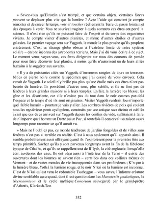 » Savez-vous qu’Einstein s’est trompé, et que certains objets, certaines forces
peuvent se déplacer plus vite que la lumière ? Avec l’aide qui convient je compte
remonter et devancer le temps, voir et toucher réellement la Terre du passé lointain et
des époques à venir. Vous ne sauriez imaginer à quels sommets ces êtres ont porté la
science. Il n’est rien qu’ils ne puissent faire de l’esprit et du corps des organismes
vivants. Je compte visiter d’autres planètes, et même d’autres étoiles et d’autres
galaxies. Le premier voyage sera sur Yuggoth, le monde le plus proche qu’ils peuplent
entièrement. C’est un étrange globe obscur à l’extrême limite de notre système
solaire – encore inconnu des astronomes terriens. Mais j’ai dû vous écrire à ce sujet.
Le moment venu, voyez-vous, ces êtres dirigeront sur nous des courants de pensée
pour nous faire découvrir leur planète, à moins qu’ils n’autorisent un de leurs alliés
humains à le suggérer aux savants.
» Il y a de puissantes cités sur Yuggoth, d’immenses rangées de tours en terrasses
bâties en pierre noire comme le spécimen que j’ai essayé de vous envoyer. Cela
venait de Yuggoth. Le soleil n’y brille pas plus qu’une étoile mais ces êtres n’ont pas
besoin de lumière. Ils possèdent d’autres sens, plus subtils, et ils ne font pas de
fenêtres à leurs grandes maisons ni à leurs temples. En fait, la lumière les blesse, les
gêne et les désoriente, car elle n’existe pas du tout dans le noir cosmos par-delà
l’espace et le temps d’où ils sont originaires. Visiter Yuggoth rendrait fou n’importe
quel faible humain – pourtant je vais y aller. Les sombres rivières de poix qui coulent
sous les mystérieux ponts cyclopéens, construits par une antique race éteinte et oubliée
avant que ces êtres arrivent sur Yuggoth depuis les confins du vide, suffiraient à faire
de n’importe quel homme un Dante ou un Poe, si toutefois il conservait sa raison assez
longtemps pour raconter ce qu’il aurait vu.
» Mais ne l’oubliez pas, ce monde ténébreux de jardins fongoïdes et de villes sans
fenêtres n’est pas si terrible en réalité. C’est à nous seulement qu’il apparaît ainsi. Il
sembla probablement aussi effrayant quand ils l’explorèrent pour la première fois aux
temps primitifs. Sachez qu’ils y sont parvenus longtemps avant la fin de la fabuleuse
époque de Cthulhu, et qu’ils se rappellent tout de R’lyeh, la cité engloutie, lorsqu’elle
était au-dessus des eaux. Ils ont vécu aussi à l’intérieur de la Terre – il existe des
ouvertures dont les hommes ne savent rien – certaines dans ces collines mêmes du
Vermont – et de vastes mondes de vie insoupçonnée dans ses profondeurs ; K’n-yan à
la lumière bleue, Yoth à la lumière rouge, et le noir N’kai où la lumière est inconnue.
C’est de N’kai qu’est venu le redoutable Tsathoggua – vous savez, l’informe créature
divine semblable au crapaud, dont il est question dans les Manuscrits pnakotiques, le
Necronomicon et le cycle mythique Comoriom sauvegardé par le grand-prêtre
d’Atlantis, Klarkash-Ton.
332
 