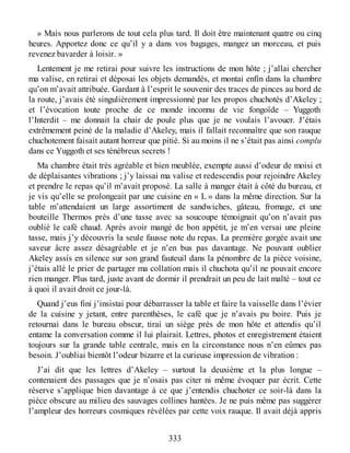 » Mais nous parlerons de tout cela plus tard. Il doit être maintenant quatre ou cinq
heures. Apportez donc ce qu’il y a dans vos bagages, mangez un morceau, et puis
revenez bavarder à loisir. »
Lentement je me retirai pour suivre les instructions de mon hôte ; j’allai chercher
ma valise, en retirai et déposai les objets demandés, et montai enfin dans la chambre
qu’on m’avait attribuée. Gardant à l’esprit le souvenir des traces de pinces au bord de
la route, j’avais été singulièrement impressionné par les propos chuchotés d’Akeley ;
et l’évocation toute proche de ce monde inconnu de vie fongoïde – Yuggoth
l’Interdit – me donnait la chair de poule plus que je ne voulais l’avouer. J’étais
extrêmement peiné de la maladie d’Akeley, mais il fallait reconnaître que son rauque
chuchotement faisait autant horreur que pitié. Si au moins il ne s’était pas ainsi complu
dans ce Yuggoth et ses ténébreux secrets !
Ma chambre était très agréable et bien meublée, exempte aussi d’odeur de moisi et
de déplaisantes vibrations ; j’y laissai ma valise et redescendis pour rejoindre Akeley
et prendre le repas qu’il m’avait proposé. La salle à manger était à côté du bureau, et
je vis qu’elle se prolongeait par une cuisine en « L » dans la même direction. Sur la
table m’attendaient un large assortiment de sandwiches, gâteau, fromage, et une
bouteille Thermos près d’une tasse avec sa soucoupe témoignait qu’on n’avait pas
oublié le café chaud. Après avoir mangé de bon appétit, je m’en versai une pleine
tasse, mais j’y découvris la seule fausse note du repas. La première gorgée avait une
saveur âcre assez désagréable et je n’en bus pas davantage. Ne pouvant oublier
Akeley assis en silence sur son grand fauteuil dans la pénombre de la pièce voisine,
j’étais allé le prier de partager ma collation mais il chuchota qu’il ne pouvait encore
rien manger. Plus tard, juste avant de dormir il prendrait un peu de lait malté – tout ce
à quoi il avait droit ce jour-là.
Quand j’eus fini j’insistai pour débarrasser la table et faire la vaisselle dans l’évier
de la cuisine y jetant, entre parenthèses, le café que je n’avais pu boire. Puis je
retournai dans le bureau obscur, tirai un siège près de mon hôte et attendis qu’il
entame la conversation comme il lui plairait. Lettres, photos et enregistrement étaient
toujours sur la grande table centrale, mais en la circonstance nous n’en eûmes pas
besoin. J’oubliai bientôt l’odeur bizarre et la curieuse impression de vibration :
J’ai dit que les lettres d’Akeley – surtout la deuxième et la plus longue –
contenaient des passages que je n’osais pas citer ni même évoquer par écrit. Cette
réserve s’applique bien davantage à ce que j’entendis chuchoter ce soir-là dans la
pièce obscure au milieu des sauvages collines hantées. Je ne puis même pas suggérer
l’ampleur des horreurs cosmiques révélées par cette voix rauque. Il avait déjà appris
333
 