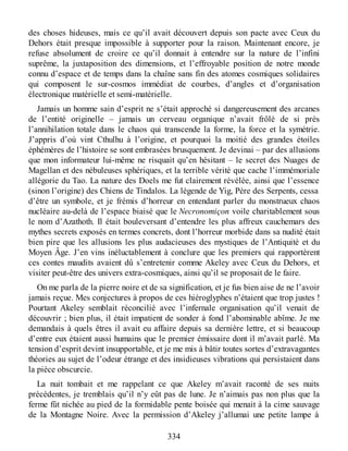 des choses hideuses, mais ce qu’il avait découvert depuis son pacte avec Ceux du
Dehors était presque impossible à supporter pour la raison. Maintenant encore, je
refuse absolument de croire ce qu’il donnait à entendre sur la nature de l’infini
suprême, la juxtaposition des dimensions, et l’effroyable position de notre monde
connu d’espace et de temps dans la chaîne sans fin des atomes cosmiques solidaires
qui composent le sur-cosmos immédiat de courbes, d’angles et d’organisation
électronique matérielle et semi-matérielle.
Jamais un homme sain d’esprit ne s’était approché si dangereusement des arcanes
de l’entité originelle – jamais un cerveau organique n’avait frôlé de si près
l’annihilation totale dans le chaos qui transcende la forme, la force et la symétrie.
J’appris d’où vint Cthulhu à l’origine, et pourquoi la moitié des grandes étoiles
éphémères de l’histoire se sont embrasées brusquement. Je devinai – par des allusions
que mon informateur lui-même ne risquait qu’en hésitant – le secret des Nuages de
Magellan et des nébuleuses sphériques, et la terrible vérité que cache l’immémoriale
allégorie du Tao. La nature des Doels me fut clairement révélée, ainsi que l’essence
(sinon l’origine) des Chiens de Tindalos. La légende de Yig, Père des Serpents, cessa
d’être un symbole, et je frémis d’horreur en entendant parler du monstrueux chaos
nucléaire au-delà de l’espace biaisé que le Necronomiçon voile charitablement sous
le nom d’Azathoth. Il était bouleversant d’entendre les plus affreux cauchemars des
mythes secrets exposés en termes concrets, dont l’horreur morbide dans sa nudité était
bien pire que les allusions les plus audacieuses des mystiques de l’Antiquité et du
Moyen Âge. J’en vins inéluctablement à conclure que les premiers qui rapportèrent
ces contes maudits avaient dû s’entretenir comme Akeley avec Ceux du Dehors, et
visiter peut-être des univers extra-cosmiques, ainsi qu’il se proposait de le faire.
On me parla de la pierre noire et de sa signification, et je fus bien aise de ne l’avoir
jamais reçue. Mes conjectures à propos de ces hiéroglyphes n’étaient que trop justes !
Pourtant Akeley semblait réconcilié avec l’infernale organisation qu’il venait de
découvrir ; bien plus, il était impatient de sonder à fond l’abominable abîme. Je me
demandais à quels êtres il avait eu affaire depuis sa dernière lettre, et si beaucoup
d’entre eux étaient aussi humains que le premier émissaire dont il m’avait parlé. Ma
tension d’esprit devint insupportable, et je me mis à bâtir toutes sortes d’extravagantes
théories au sujet de l’odeur étrange et des insidieuses vibrations qui persistaient dans
la pièce obscurcie.
La nuit tombait et me rappelant ce que Akeley m’avait raconté de ses nuits
précédentes, je tremblais qu’il n’y eût pas de lune. Je n’aimais pas non plus que la
ferme fût nichée au pied de la formidable pente boisée qui menait à la cime sauvage
de la Montagne Noire. Avec la permission d’Akeley j’allumai une petite lampe à
334
 