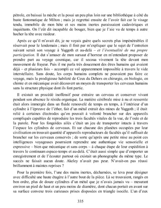 pétrole, en baissai la mèche et la posai un peu plus loin sur une bibliothèque à côté du
buste fantomatique de Milton ; mais je regrettai ensuite de l’avoir fait car le visage
tendu, immobile de mon hôte et ses mains inertes paraissaient cadavériques et
inquiétants. On l’eût dit incapable de bouger, bien que je l’aie vu de temps à autre
hocher la tête avec raideur.
Après ce qu’il m’avait dit, je ne voyais guère quels secrets plus impénétrables il
réservait pour le lendemain ; mais il finit par m’expliquer que le sujet de l’entretien
suivant serait son voyage à Yuggoth et au-delà – et l’éventualité de ma propre
participation. Il dut s’amuser de mon sursaut d’horreur en m’entendant proposer de
prendre part au voyage cosmique, car il secoua vivement la tête devant mon
mouvement de frayeur. Puis il me parla très doucement des êtres humains qui avaient
déjà – et plusieurs fois – accompli ce vol apparemment impossible à travers le vide
interstellaire. Sans doute, les corps humains complets ne pouvaient pas faire ce
voyage, mais la prodigieuse habileté de Ceux du Dehors en chirurgie, en biologie, en
chimie et en mécanique avait découvert un moyen de transporter les cerveaux humains
sans la structure physique dont ils font partie.
Il existait un procédé inoffensif pour extraire un cerveau et conserver vivant
pendant son absence le résidu organique. La matière cérébrale mise à nu et resserrée
était alors immergée dans un fluide renouvelé de temps en temps, à l’intérieur d’un
cylindre à l’épreuve de l’éther, fait d’un métal extrait des mines de Yuggoth ; il était
relié à certaines électrodes qu’on pouvait à volonté brancher sur des appareils
compliqués capables de reproduire les trois facultés vitales de la vue, de l’ouïe et de
la parole. Pour les fongoïdes ailés c’était un jeu de transporter intacts à travers
l’espace les cylindres de cerveaux. Et sur chacune des planètes occupées par leur
civilisation on trouvait quantité d’appareils reproducteurs de facultés qu’il suffisait de
brancher sur les cerveaux conservés ; de sorte qu’après une petite mise au point ces
intelligences voyageuses pourraient reprendre une authentique vie sensorielle et
expressive – bien que mécanique et sans corps – à chaque étape de leur expédition à
travers le continuum espace-temps et au-delà. C’était aussi simple que d’emporter un
enregistrement et de l’écouter partout où existait un phonographe du même type. Le
succès ne faisait aucun doute. Akeley n’avait pas peur. N’avait-on pas réussi
brillamment à maintes reprises ?
Pour la première fois, l’une des mains inertes, décharnées, se leva pour désigner
avec difficulté une haute étagère à l’autre bout de la pièce. Là se trouvaient, rangés en
bon ordre, plus de douze cylindres d’un métal que je n’avais jamais vu – mesurant
environ un pied de haut et un peu moins de diamètre, dont chacun portait en avant sur
sa surface convexe trois curieuses prises disposées en triangle isocèle. L’un d’eux
335
 