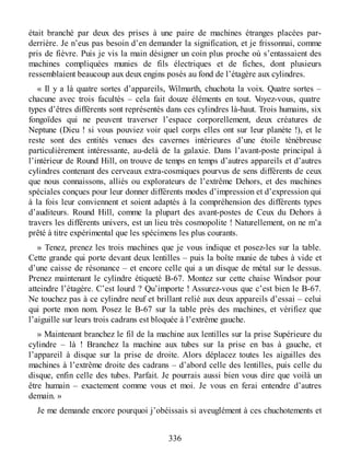 était branché par deux des prises à une paire de machines étranges placées par-
derrière. Je n’eus pas besoin d’en demander la signification, et je frissonnai, comme
pris de fièvre. Puis je vis la main désigner un coin plus proche où s’entassaient des
machines compliquées munies de fils électriques et de fiches, dont plusieurs
ressemblaient beaucoup aux deux engins posés au fond de l’étagère aux cylindres.
« Il y a là quatre sortes d’appareils, Wilmarth, chuchota la voix. Quatre sortes –
chacune avec trois facultés – cela fait douze éléments en tout. Voyez-vous, quatre
types d’êtres différents sont représentés dans ces cylindres là-haut. Trois humains, six
fongoïdes qui ne peuvent traverser l’espace corporellement, deux créatures de
Neptune (Dieu ! si vous pouviez voir quel corps elles ont sur leur planète !), et le
reste sont des entités venues des cavernes intérieures d’une étoile ténébreuse
particulièrement intéressante, au-delà de la galaxie. Dans l’avant-poste principal à
l’intérieur de Round Hill, on trouve de temps en temps d’autres appareils et d’autres
cylindres contenant des cerveaux extra-cosmiques pourvus de sens différents de ceux
que nous connaissons, alliés ou explorateurs de l’extrême Dehors, et des machines
spéciales conçues pour leur donner différents modes d’impression et d’expression qui
à la fois leur conviennent et soient adaptés à la compréhension des différents types
d’auditeurs. Round Hill, comme la plupart des avant-postes de Ceux du Dehors à
travers les différents univers, est un lieu très cosmopolite ! Naturellement, on ne m’a
prêté à titre expérimental que les spécimens les plus courants.
» Tenez, prenez les trois machines que je vous indique et posez-les sur la table.
Cette grande qui porte devant deux lentilles – puis la boîte munie de tubes à vide et
d’une caisse de résonance – et encore celle qui a un disque de métal sur le dessus.
Prenez maintenant le cylindre étiqueté B-67. Montez sur cette chaise Windsor pour
atteindre l’étagère. C’est lourd ? Qu’importe ! Assurez-vous que c’est bien le B-67.
Ne touchez pas à ce cylindre neuf et brillant relié aux deux appareils d’essai – celui
qui porte mon nom. Posez le B-67 sur la table près des machines, et vérifiez que
l’aiguille sur leurs trois cadrans est bloquée à l’extrême gauche.
» Maintenant branchez le fil de la machine aux lentilles sur la prise Supérieure du
cylindre – là ! Branchez la machine aux tubes sur la prise en bas à gauche, et
l’appareil à disque sur la prise de droite. Alors déplacez toutes les aiguilles des
machines à l’extrême droite des cadrans – d’abord celle des lentilles, puis celle du
disque, enfin celle des tubes. Parfait. Je pourrais aussi bien vous dire que voilà un
être humain – exactement comme vous et moi. Je vous en ferai entendre d’autres
demain. »
Je me demande encore pourquoi j’obéissais si aveuglément à ces chuchotements et
336
 
