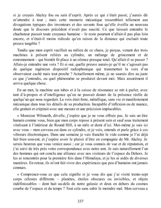 si je croyais Akeley fou ou sain d’esprit. Après ce qui s’était passé, j’aurais dû
m’attendre à tout ; mais cette momerie mécanique ressemblait tellement aux
divagations typiques des inventeurs et des savants fous qu’elle éveilla un nouveau
doute que le discours précédent n’avait pas suscité. Ce que laissait entendre le
chuchoteur passait toute croyance humaine – le reste pourtant n’allait-il pas plus loin
encore, et n’était-il moins ridicule qu’en raison de la distance qui excluait toute
preuve tangible ?
Tandis que mon esprit vacillait au milieu de ce chaos, je perçus, venant des trois
machines à présent reliées au cylindre, un mélange de grincement et de
ronronnement – qui bientôt fit place à un silence presque total. Qu’allait-il se passer ?
Allais-je entendre une voix ? Et si oui, quelle preuve aurais-je qu’il ne s’agissait pas
de quelque ingénieux dispositif radiophonique qui transmettait la voix d’un
observateur caché mais tout proche ? Actuellement même, je ne saurais dire au juste
ce que j’entendis, ou quel phénomène se produisit devant moi. Mais assurément il
arriva quelque chose.
En un mot, la machine aux tubes et à la caisse de résonance se mit à parler, avec
tant d’à-propos et d’intelligence qu’on ne pouvait douter de la présence réelle de
quelqu’un qui nous regardait. La voix était forte, métallique, sans vie et manifestement
mécanique dans tous les détails de sa production. Incapable d’inflexion ou de nuance,
elle grattait et crépitait avec une mesure et une précision implacables.
« Monsieur Wilmarth, dit-elle, j’espère que je ne vous effraie pas. Je suis un être
humain comme vous, bien que mon corps repose à présent sain et sauf sous traitement
vitalisant à l’intérieur de Round Hill, à un mile et demi d’ici. Moi-même je suis ici
avec vous – mon cerveau est dans ce cylindre, et je vois, entends et parle grâce à ces
vibreurs électroniques. Dans une semaine je vais franchir le vide comme je l’ai déjà
fait bien souvent, et j’espère avoir le plaisir d’être en compagnie de Mr. Akeley. Je
serais heureux que vous veniez aussi ; car je vous connais de vue et de réputation, et
j’ai suivi de très près votre correspondance avec notre ami. Je suis naturellement l’un
des hommes qui ont conclu une alliance avec nos visiteurs de l’espace du Dehors. Je
les ai rencontrés pour la première fois dans l’Himalaya, et je les ai aidés de diverses
manières. En retour, ils m’ont fait vivre des expériences que peu d’humains ont jamais
connues.
» Comprenez-vous ce que cela signifie si je vous dis que j’ai visité trente-sept
corps célestes différents – planètes, étoiles obscures ou invisibles, et objets
indéfinissables – dont huit au-delà de notre galaxie et deux en dehors du cosmos
courbe de l’espace et du temps ? Tout cela sans subir le moindre mal. Mon cerveau a
337
 