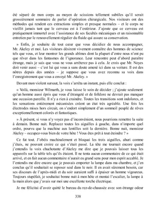 été séparé de mon corps au moyen de scissions tellement subtiles qu’il serait
grossièrement sommaire de parler d’opération chirurgicale. Nos visiteurs ont des
méthodes qui rendent ces extractions simples et presque normales – et le corps ne
vieillit jamais tant que le cerveau est à l’extérieur. J’ajoute que ce cerveau est
pratiquement immortel avec l’assistance de ses facultés mécaniques et un raisonnable
entretien par le renouvellement régulier du fluide qui assure sa conservation.
» Enfin, je souhaite de tout cœur que vous décidiez de nous accompagner,
Mr. Akeley et moi. Les visiteurs désirent vivement connaître des hommes de science
tels que vous, et leur montrer les grands abîmes dont la plupart d’entre nous n’ont pu
que rêver dans les fantasmes de l’ignorance. Leur rencontre peut d’abord paraître
étrange, mais je sais que vous ne vous arrêterez pas à cela. Je crois que Mr. Noyes
doit venir aussi – c’est lui qui vous a sans doute amené ici dans sa voiture. Il est des
nôtres depuis des années – je suppose que vous avez reconnu sa voix dans
l’enregistrement que vous a envoyé Mr. Akeley. »
Devant mon violent sursaut, la voix s’arrêta un instant, puis elle conclut :
« Voilà, monsieur Wilmarth, je vous laisse le soin de décider ; j’ajoute seulement
qu’un homme aussi épris que vous d’étrangeté et de folklore ne devrait pas manquer
une occasion pareille. Il n’y a rien à craindre. Toutes les transitions sont indolores, et
les sensations entièrement mécanisées créent un état très agréable. Une fois les
électrodes mises hors circuit, on s’endort simplement d’un sommeil peuplé de rêves
exceptionnellement colorés et fantastiques.
» À présent, si vous n’y voyez pas d’inconvénient, nous pourrions remettre la suite
à demain. Bonne nuit. Replacez toutes les aiguilles à gauche, dans n’importe quel
ordre, pourvu que la machine aux lentilles soit la dernière. Bonne nuit, monsieur
Akeley – occupez-vous bien de votre hôte ! Vous êtes prêt à tout éteindre ? »
Ce fut tout. J’obéis machinalement et bloquai les trois aiguilles, ahuri comme
j’étais, ne pouvant croire ce qui s’était passé. La tête me tournait encore quand
j’entendis la voix chuchotante d’Akeley me dire que je pouvais laisser tous les
appareils sur la table tels qu’ils étaient. Il ne tenta aucun commentaire de ce qui était
arrivé, et en fait aucun commentaire n’aurait eu grand sens pour mon esprit accablé. Je
l’entendis me dire encore que je pouvais emporter la lampe dans ma chambre, et j’en
conclus qu’il souhaitait se reposer seul dans le noir. Il en avait sûrement besoin, car
ses discours de l’après-midi et du soir auraient suffi à épuiser un homme vigoureux.
Toujours stupéfait, je souhaitai bonne nuit à mon hôte et montai l’escalier, la lampe à
la main alors que j’avais sur moi une excellente torche électrique.
Je me félicitai d’avoir quitté le bureau du rez-de-chaussée avec son étrange odeur
338
 