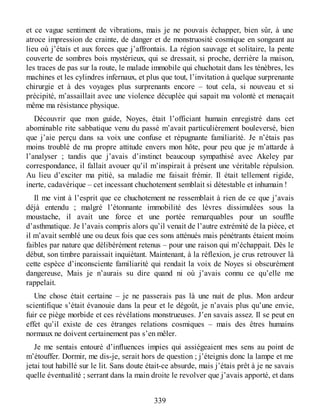 et ce vague sentiment de vibrations, mais je ne pouvais échapper, bien sûr, à une
atroce impression de crainte, de danger et de monstruosité cosmique en songeant au
lieu où j’étais et aux forces que j’affrontais. La région sauvage et solitaire, la pente
couverte de sombres bois mystérieux, qui se dressait, si proche, derrière la maison,
les traces de pas sur la route, le malade immobile qui chuchotait dans les ténèbres, les
machines et les cylindres infernaux, et plus que tout, l’invitation à quelque surprenante
chirurgie et à des voyages plus surprenants encore – tout cela, si nouveau et si
précipité, m’assaillait avec une violence décuplée qui sapait ma volonté et menaçait
même ma résistance physique.
Découvrir que mon guide, Noyes, était l’officiant humain enregistré dans cet
abominable rite sabbatique venu du passé m’avait particulièrement bouleversé, bien
que j’aie perçu dans sa voix une confuse et répugnante familiarité. Je n’étais pas
moins troublé de ma propre attitude envers mon hôte, pour peu que je m’attarde à
l’analyser ; tandis que j’avais d’instinct beaucoup sympathisé avec Akeley par
correspondance, il fallait avouer qu’il m’inspirait à présent une véritable répulsion.
Au lieu d’exciter ma pitié, sa maladie me faisait frémir. Il était tellement rigide,
inerte, cadavérique – cet incessant chuchotement semblait si détestable et inhumain !
Il me vint à l’esprit que ce chuchotement ne ressemblait à rien de ce que j’avais
déjà entendu ; malgré l’étonnante immobilité des lèvres dissimulées sous la
moustache, il avait une force et une portée remarquables pour un souffle
d’asthmatique. Je l’avais compris alors qu’il venait de l’autre extrémité de la pièce, et
il m’avait semblé une ou deux fois que ces sons atténués mais pénétrants étaient moins
faibles par nature que délibérément retenus – pour une raison qui m’échappait. Dès le
début, son timbre paraissait inquiétant. Maintenant, à la réflexion, je crus retrouver là
cette espèce d’inconsciente familiarité qui rendait la voix de Noyes si obscurément
dangereuse, Mais je n’aurais su dire quand ni où j’avais connu ce qu’elle me
rappelait.
Une chose était certaine – je ne passerais pas là une nuit de plus. Mon ardeur
scientifique s’était évanouie dans la peur et le dégoût, je n’avais plus qu’une envie,
fuir ce piège morbide et ces révélations monstrueuses. J’en savais assez. Il se peut en
effet qu’il existe de ces étranges relations cosmiques – mais des êtres humains
normaux ne doivent certainement pas s’en mêler.
Je me sentais entouré d’influences impies qui assiégeaient mes sens au point de
m’étouffer. Dormir, me dis-je, serait hors de question ; j’éteignis donc la lampe et me
jetai tout habillé sur le lit. Sans doute était-ce absurde, mais j’étais prêt à je ne savais
quelle éventualité ; serrant dans la main droite le revolver que j’avais apporté, et dans
339
 
