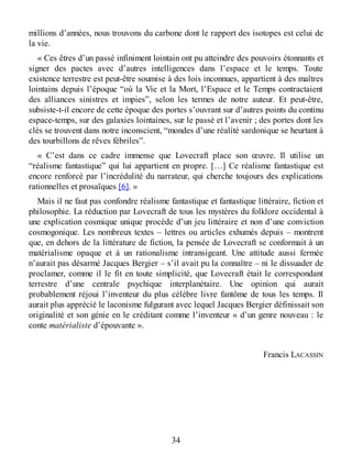 millions d’années, nous trouvons du carbone dont le rapport des isotopes est celui de
la vie.
« Ces êtres d’un passé infiniment lointain ont pu atteindre des pouvoirs étonnants et
signer des pactes avec d’autres intelligences dans l’espace et le temps. Toute
existence terrestre est peut-être soumise à des lois inconnues, appartient à des maîtres
lointains depuis l’époque “où la Vie et la Mort, l’Espace et le Temps contractaient
des alliances sinistres et impies”, selon les termes de notre auteur. Et peut-être,
subsiste-t-il encore de cette époque des portes s’ouvrant sur d’autres points du continu
espace-temps, sur des galaxies lointaines, sur le passé et l’avenir ; des portes dont les
clés se trouvent dans notre inconscient, “mondes d’une réalité sardonique se heurtant à
des tourbillons de rêves fébriles”.
« C’est dans ce cadre immense que Lovecraft place son œuvre. Il utilise un
“réalisme fantastique” qui lui appartient en propre. […] Ce réalisme fantastique est
encore renforcé par l’incrédulité du narrateur, qui cherche toujours des explications
rationnelles et prosaïques [6]. »
Mais il ne faut pas confondre réalisme fantastique et fantastique littéraire, fiction et
philosophie. La réduction par Lovecraft de tous les mystères du folklore occidental à
une explication cosmique unique procède d’un jeu littéraire et non d’une conviction
cosmogonique. Les nombreux textes – lettres ou articles exhumés depuis – montrent
que, en dehors de la littérature de fiction, la pensée de Lovecraft se conformait à un
matérialisme opaque et à un rationalisme intransigeant. Une attitude aussi fermée
n’aurait pas désarmé Jacques Bergier – s’il avait pu la connaître – ni le dissuader de
proclamer, comme il le fit en toute simplicité, que Lovecraft était le correspondant
terrestre d’une centrale psychique interplanétaire. Une opinion qui aurait
probablement réjoui l’inventeur du plus célèbre livre fantôme de tous les temps. Il
aurait plus apprécié le laconisme fulgurant avec lequel Jacques Bergier définissait son
originalité et son génie en le créditant comme l’inventeur « d’un genre nouveau : le
conte matérialiste d’épouvante ».
Francis LACASSIN
34
 