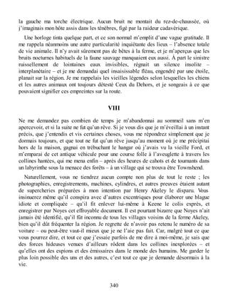 la gauche ma torche électrique. Aucun bruit ne montait du rez-de-chaussée, où
j’imaginais mon hôte assis dans les ténèbres, figé par la raideur cadavérique.
Une horloge tinta quelque part, et ce son normal m’emplit d’une vague gratitude. Il
me rappela néanmoins une autre particularité inquiétante des lieux – l’absence totale
de vie animale. Il n’y avait sûrement pas de bêtes à la ferme, et je m’aperçus que les
bruits nocturnes habituels de la faune sauvage manquaient eux aussi. À part le sinistre
ruissellement de lointaines eaux invisibles, régnait un silence insolite –
interplanétaire – et je me demandai quel insaisissable fléau, engendré par une étoile,
planait sur la région. Je me rappelais les vieilles légendes selon lesquelles les chiens
et les autres animaux ont toujours détesté Ceux du Dehors, et je songeais à ce que
pouvaient signifier ces empreintes sur la route.
VIII
Ne me demandez pas combien de temps je m’abandonnai au sommeil sans m’en
apercevoir, et si la suite ne fut qu’un rêve. Si je vous dis que je m’éveillai à un instant
précis, que j’entendis et vis certaines choses, vous me répondrez simplement que je
dormais toujours, et que tout ne fut qu’un rêve jusqu’au moment où je me précipitai
hors de la maison, gagnai en trébuchant le hangar où j’avais vu la vieille Ford, et
m’emparai de cet antique véhicule pour une course folle à l’aveuglette à travers les
collines hantées, qui me mena enfin – après des heures de cahots et de tournants dans
un labyrinthe sous la menace des forêts – à un village qui se trouva être Townshend.
Naturellement, vous ne tiendrez aucun compte non plus de tout le reste ; les
photographies, enregistrements, machines, cylindres, et autres preuves étaient autant
de supercheries préparées à mon intention par Henry Akeley le disparu. Vous
insinuerez même qu’il conspira avec d’autres excentriques pour élaborer une blague
idiote et compliquée – qu’il fit enlever lui-même à Keene le colis exprès, et
enregistrer par Noyes cet effroyable document. Il est pourtant bizarre que Noyes n’ait
jamais été identifié, qu’il fût inconnu de tous les villages voisins de la ferme Akeley,
bien qu’il dût fréquenter la région. Je regrette de n’avoir pas retenu le numéro de sa
voiture – ou peut-être vaut-il mieux que je ne l’aie pas fait. Car, malgré tout ce que
vous pourrez dire, et tout ce que j’essaie parfois de me dire à moi-même, je sais que
des forces hideuses venues d’ailleurs rôdent dans les collines inexplorées – et
qu’elles ont des espions et des émissaires dans le monde des humains. Me garder le
plus loin possible des uns et des autres, c’est tout ce que je demande désormais à la
vie.
340
 