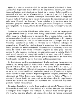 Quand, à la suite de mon récit affolé, les envoyés du shérif arrivèrent à la ferme,
Akeley avait disparu sans laisser de traces. Sa large robe de chambre, son écharpe
jaune, ses bandages gisaient près de son fauteuil sur le plancher du bureau, et l’on ne
put établir si d’autres de ses vêtements étaient ou non partis avec lui. Il n’y avait
effectivement ni chiens ni animaux domestiques quelconques, mais de singulières
traces de balles à l’extérieur de la maison et sur certains des murs intérieurs ; à part
cela, on ne découvrit rien d’anormal. Pas de cylindres ni de machines, aucun des
documents que j’avais apportés dans ma valise, pas d’odeur étrange ni de vibrations,
pas d’empreintes sur la route, et aucun des objets douteux que j’avais aperçus tout à la
fin.
Je demeurai une semaine à Brattleboro après ma fuite, et menai une enquête parmi
les gens de toutes sortes qui avaient connu Akeley ; le résultat m’a convaincu que cette
affaire ne relève ni du rêve ni de la supercherie. Tout le monde était au courant des
surprenants achats d’Akeley, en chiens, munitions, produits chimiques, et des coupures
de sa ligne téléphonique ; ceux qui le connaissaient bien – y compris son fils en
Californie – admettaient que parfois ses réflexions sur ses recherches ésotériques ne
manquaient pas d’intérêt. Les citadins sérieux le tenaient pour fou, et jugeaient sans
hésiter que toutes les preuves annoncées n’étaient que mystifications conçues avec une
astuce de dément et peut-être la complicité d’originaux du même genre ; mais les
paysans les plus modestes confirmaient ses déclarations dans le moindre détail. Il
avait montré à certains ses photographies et la pierre noire, leur avait fait entendre
l’abominable enregistrement, et tous disaient que les empreintes de pas et les voix
bourdonnantes étaient telles que les décrivaient les légendes ancestrales.
Ils disaient aussi que l’on voyait et entendait de plus en plus de choses suspectes
autour de chez Akeley depuis qu’il avait trouvé la pierre noire, et que tout le monde à
présent évitait la ferme sauf le facteur et d’autres esprits forts à l’occasion. La
Montagne Noire et Round Hill avaient toutes deux la réputation de lieux hantés, et je
ne pus trouver personne qui les ait jamais observées de près. L’histoire de la région
faisait bien état de temps à autre de disparitions parmi les indigènes, entre autres, tout
récemment, ce Walter Brown semi-clochard cité dans les lettres d’Akeley. Je
rencontrai même un fermier qui croyait avoir aperçu lui-même l’un des corps bizarres
dans la West River en crue au temps de l’inondation, mais son récit était trop confus
pour être vraiment pris au sérieux.
En quittant Brattleboro, je résolus de ne jamais revenir dans le Vermont, et je suis
bien certain de m’en tenir à cette décision. Ces collines sauvages sont sûrement
l’avant-poste d’une effroyable race cosmique – et j’en doute moins encore depuis que
j’ai lu qu’une neuvième planète a été découverte au-delà de Neptune, exactement
341
 