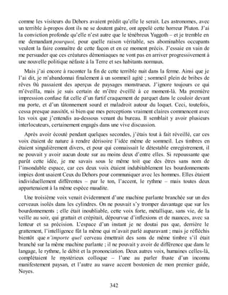 comme les visiteurs du Dehors avaient prédit qu’elle le serait. Les astronomes, avec
un terrible à-propos dont ils ne se doutent guère, ont appelé cette horreur Pluton. J’ai
la conviction profonde qu’elle n’est autre que le ténébreux Yuggoth – et je tremble en
me demandant pourquoi, pour quelle raison véritable, ses abominables occupants
veulent la faire connaître de cette façon et en ce moment précis. J’essaie en vain de
me persuader que ces créatures démoniaques ne vont pas en arriver progressivement à
une nouvelle politique néfaste à la Terre et ses habitants normaux.
Mais j’ai encore à raconter la fin de cette terrible nuit dans la ferme. Ainsi que je
l’ai dit, je m’abandonnai finalement à un sommeil agité ; sommeil plein de bribes de
rêves 0ù passaient des aperçus de paysages monstrueux. J’ignore toujours ce qui
m’éveilla, mais je suis certain de m’être éveillé à ce moment-là. Ma première
impression confuse fut celle d’un furtif craquement de parquet dans le couloir devant
ma porte, et d’un tâtonnement sourd et maladroit autour du loquet. Ceci, toutefois,
cessa presque aussitôt, si bien que mes perceptions vraiment claires commencent avec
les voix que j’entendis au-dessous venant du bureau. Il semblait y avoir plusieurs
interlocuteurs, certainement engagés dans une vive discussion.
Après avoir écouté pendant quelques secondes, j’étais tout à fait réveillé, car ces
voix étaient de nature à rendre dérisoire l’idée même de sommeil. Les timbres en
étaient singulièrement divers, et pour qui connaissait le détestable enregistrement, il
ne pouvait y avoir aucun doute sur au moins deux d’entre elles. Si repoussante que
parût cette idée, je me savais sous le même toit que des êtres sans nom de
l’insondable espace, car ces deux voix étaient indubitablement les bourdonnements
impies dont usaient Ceux du Dehors pour communiquer avec les hommes. Elles étaient
individuellement différentes – par le ton, l’accent, le rythme – mais toutes deux
appartenaient à la même espèce maudite.
Une troisième voix venait évidemment d’une machine parlante branchée sur un des
cerveaux isolés dans les cylindres. On ne pouvait s’y tromper davantage que sur les
bourdonnements ; elle était inoubliable, cette voix forte, métallique, sans vie, de la
veille au soir, qui grattait et crépitait, dépourvue d’inflexions et de nuances, avec sa
lenteur et sa précision. L’espace d’un instant je ne doutai pas que, derrière le
grattement, l’intelligence fût la même qui m’avait parlé auparavant ; mais je réfléchis
bientôt que n’importe quel cerveau émettrait des sons de même timbre s’il était
branché sur la même machine parlante ; il ne pouvait y avoir de différence que dans le
langage, le rythme, le débit et la prononciation. Deux autres voix, humaines celles-là,
complétaient le mystérieux colloque – l’une au parler fruste d’un inconnu
manifestement paysan, et l’autre au suave accent bostonien de mon premier guide,
Noyes.
342
 