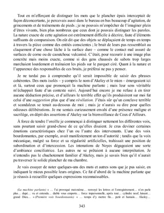 Tout en m’efforçant de distinguer les mots que le plancher épais interceptait de
façon déconcertante, je percevais aussi dans le bureau en bas beaucoup d’agitation, de
grincements et de traînements de pieds ; je ne pouvais m’empêcher de l’imaginer plein
d’êtres vivants, bien plus nombreux que ceux dont je pouvais distinguer les paroles.
La nature exacte de cette agitation est extrêmement difficile à décrire, faute d’éléments
suffisants de comparaison. On eût dit que des objets se déplaçaient de temps en temps
à travers la pièce comme des entités conscientes ; le bruit de leurs pas ressemblait au
claquement d’une chose lâche à la surface dure – comme le contact mal assuré de
surfaces de corne ou de caoutchouc vulcanisé. C’était, pour recourir à une image plus
concrète mais moins exacte, comme si des gens chaussés de sabots trop larges
marchaient lourdement et traînaient les pieds sur le parquet ciré. Quant à la nature et
l’apparence des responsables de ces bruits, je préférai ne pas y penser.
Je ne tardai pas à comprendre qu’il serait impossible de saisir des phrases
cohérentes. Des mots isolés – y compris le nom d’Akeley et le mien – émergeaient ici
et là, surtout ceux que prononçait la machine parlante ; mais leur sens véritable
m’échappait faute d’un contexte suivi. Aujourd’hui encore je me refuse à en tirer
aucune déduction précise, et d’ailleurs le terrible effet qu’ils produisirent sur moi fut
celui d’une suggestion plus que d’une révélation. J’étais sûr qu’un conclave terrible
et scandaleux se tenait au-dessous de moi ; mais je n’aurais su dire pour quelles
odieuses délibérations. Je me sentais curieusement envahi d’une présence maligne et
sacrilège, en dépit des assertions d’Akeley sur la bienveillance de Ceux d’Ailleurs.
À force de tendre l’oreille je commençai à distinguer nettement les différentes voix,
sans pourtant saisir grand-chose de ce qu’elles disaient. Je crus deviner certaines
émotions caractéristiques chez l’un ou l’autre des intervenants. L’une des voix
bourdonnantes, par exemple, avait manifestement un ton d’autorité ; tandis que la voix
mécanique, malgré sa force et sa régularité artificielles, trahissait une position de
subordination et d’intercession. Les intonations de Noyes dégageaient une sorte
d’ambiance conciliatrice. Les autres ne se prêtaient à aucune interprétation. Je
n’entendis pas le chuchotement familier d’Akeley, mais je savais bien qu’il n’aurait
pu traverser le solide plancher de ma chambre.
Je vais essayer de noter quelques-uns des mots et autres sons que je pus saisir, en
indiquant le mieux possible leurs origines. Ce fut d’abord de la machine parlante que
je réussis à recueillir quelques expressions reconnaissables.
(La machine parlante) « … l’ai provoqué moi-même… renvoyé les lettres et l’enregistrement… n’en parle
plus… dupé… vu et entendu… diable vous emporte… force impersonnelle, après tout… cylindre neuf, luisant…
grand Dieu… » (Première voix bourdonnante) « … temps d’y mettre fin… petit et humain… Akeley…
343
 