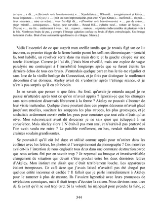 cerveau… a dit…, » (Seconde voix bourdonnante) « … Nyarlathotep… Wilmarth… enregistrement et lettres…
basse imposture… » (Noyes) « … (mot ou nom imprononçable, peut-être N’gah-Kthun.)… inoffensif… en paix…
deux semaines… mise en scène… vous l’ai déjà dit… » (Première voix bourdonnante) « … pas de raison…
projet primitif… conséquences… Noyes peut surveiller… Round Hill… cylindre neuf… voiture de Noyes… »
(Noyes) « … ma foi… entièrement à vous… ici… reposer… maison… » (paroles indiscernables de plusieurs voix à
la fois. Nombreux bruits de pas, y compris l’étrange agitation confuse ou bruits d’objets entrechoqués. Un étrange
battement d’ailes. Bruit d’une automobile qui démarre et s’éloigne. Silence.)
Voilà l’essentiel de ce que surprit mon oreille tandis que je restais figé sur ce lit
inconnu, au premier étage de la ferme hantée parmi les collines démoniaques – couché
là, tout habillé, un revolver serré dans ma main droite et la gauche crispée sur une
torche électrique. Comme je l’ai dit, j’étais bien réveillé, mais une espèce de vague
paralysie me contraignit à l’immobilité longtemps après que se furent éteints les
derniers échos de tous ces bruits. J’entendais quelque part en bas le tic-tac régulier et
sans âme de la vieille horloge du Connecticut, et je finis par distinguer le ronflement
discontinu d’un dormeur. Akeley avait dû s’endormir après l’étrange séance, et je
n’étais pas surpris qu’il en eût besoin.
Je ne savais que penser ni que faire. Au fond, qu’avais-je entendu auquel je ne
puisse m’attendre après tout ce qu’on m’avait appris ? Ignorais-je que les étrangers
sans nom entraient désormais librement à la ferme ? Akeley ne pouvait s’étonner de
leur visite inattendue. Quelque chose pourtant dans ces propos décousus m’avait glacé
jusqu’aux moelles, suscitant les soupçons les plus atroces, les plus grotesques, et je
souhaitais ardemment ouvrir enfin les yeux pour constater que tout cela n’était qu’un
rêve. Mon subconscient avait dû discerner je ne sais quoi qui échappait à ma
conscience. Mais Akeley alors ? N’était-il pas mon ami, et n’aurait-il pas protesté si
l’on avait voulu me nuire ? Le paisible ronflement, en bas, rendait ridicules mes
craintes soudain grandissantes.
Se pouvait-il qu’il eût été dupe et utilisé comme appât pour m’attirer dans les
collines avec les lettres, les photos et l’enregistrement du phonographe ? Ces monstres
avaient-ils l’intention de nous engloutir tous deux dans une commune destruction parce
que nous avions fini par en savoir trop ? Je repensai au brusque et invraisemblable
changement de situation qui devait s’être produit entre les deux dernières lettres
d’Akeley. Mon instinct me disait que c’était terriblement louche. Les apparences
étaient trompeuses. Ce café âcre que j’avais laissé n’avait-il pas été drogué par
quelque entité inconnue et cachée ? Il fallait que je parle immédiatement à Akeley
pour le ramener à plus de mesure. Ils l’avaient hypnotisé avec leurs promesses de
révélations cosmiques, mais il était temps d’écouter la raison. Nous devions nous tirer
de là avant qu’il ne soit trop tard. Si la volonté lui manquait pour prendre la fuite, je
344
 