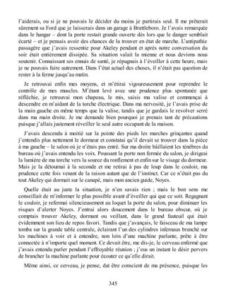 l’aiderais, ou si je ne pouvais le décider du moins je partirais seul. Il me prêterait
sûrement sa Ford que je laisserais dans un garage à Brattleboro. Je l’avais remarquée
dans le hangar – dont la porte restait grande ouverte dès lors que le danger semblait
écarté – et je pensais avoir des chances de la trouver en état de marche. L’antipathie
passagère que j’avais ressentie pour Akeley pendant et après notre conversation du
soir était entièrement dissipée. Sa situation valait la mienne et nous devions nous
soutenir. Connaissant ses ennuis de santé, je répugnais à l’éveiller à cette heure, mais
je ne pouvais faire autrement. Dans l’état actuel des choses, il n’était pas question de
rester à la ferme jusqu’au matin.
Je retrouvai enfin mes moyens, et m’étirai vigoureusement pour reprendre le
contrôle de mes muscles. M’étant levé avec une prudence plus spontanée que
réfléchie, je retrouvai mon chapeau, le mis, saisis ma valise et commençai à
descendre en m’aidant de la torche électrique. Dans ma nervosité, je l’avais prise de
la main gauche en même temps que la valise, tandis que je gardais le revolver serré
dans ma main droite. Je me demande bien pourquoi je prenais tant de précautions
puisque j’allais justement réveiller le seul autre occupant de la maison.
J’avais descendu à moitié sur la pointe des pieds les marches grinçantes quand
j’entendis plus nettement le dormeur et constatai qu’il devait se trouver dans la pièce
à ma gauche – le salon où je n’étais pas entré. Sur ma droite bâillaient les ténèbres du
bureau où j’avais entendu les voix. Poussant la porte non fermée du salon, je dirigeai
la lumière de ma torche vers la source du ronflement et enfin sur le visage du dormeur.
Mais je la détournai à la seconde et me retirai à pas de loup dans le couloir, ma
prudence cette fois venant de la raison autant que de l’instinct. Car ce n’était pas du
tout Akeley qui dormait sur le canapé, mais mon ancien guide, Noyes.
Quelle était au juste la situation, je n’en savais rien ; mais le bon sens me
conseillait de m’informer le plus possible avant d’éveiller qui que ce soit. Regagnant
le couloir, je refermai silencieusement au loquet la porte du salon, pour diminuer les
risques d’alerter Noyes. J’entrai alors doucement dans le bureau obscur, où je
comptais trouver Akeley, dormant ou veillant, dans le grand fauteuil qui était
évidemment son lieu de repos favori. Tandis que j’avançais, le faisceau de ma lampe
tomba sur la grande table centrale, éclairant l’un des cylindres infernaux branché sur
les machines à voir et à entendre, non loin d’une machine parlante, prête à être
connectée à n’importe quel moment. Ce devait être, me dis-je, le cerveau enfermé que
j’avais entendu parler pendant l’effroyable réunion ; j’eus un instant le désir pervers
de brancher la machine parlante pour écouter ce qu’elle dirait.
Même ainsi, ce cerveau, je pense, dut être conscient de ma présence, puisque les
345
 