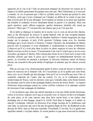 appareils de la vue et de l’ouïe ne pouvaient manquer de discerner les rayons de la
lampe et le faible grincement du parquet sous mes pas. Mais finalement, je n’osai pas
y toucher. Je vis en passant que c’était le cylindre neuf et luisant qui portait le nom
d’Akeley, celui que j’avais remarqué sur l’étagère au début de la soirée et que mon
hôte m’avait prié de ne pas déranger. En évoquant cet instant, je ne peux que regretter
ma timidité et souhaiter d’avoir hardiment donné la parole à la machine. Dieu sait
quels mystères, quels affreux soupçons, quelles douteuses identités elle aurait pu
éclaircir ! Mais quoi ? C’est peut-être une chance que je ne l’aie pas fait.
De la table je déplaçai la lumière de la torche vers le coin où devait être Akeley,
mais je fus déconcerté de trouver le grand fauteuil vide de tout occupant humain,
éveillé ou endormi. La vieille robe de chambre familière s’étalait largement, du siège
jusque sur le parquet, et près d’elle gisaient l’écharpe jaune avec les énormes
bandages que j’avais trouvés si bizarres. Comme j’hésitais, me demandant où Akeley
pouvait être et pourquoi il avait abandonné si soudainement sa tenue d’infirmerie,
j’observai qu’il n’y avait plus dans la pièce ni odeur suspecte ni trace de vibration.
Quelle avait pu en être la cause ? Curieusement il me vint à l’esprit que je ne les avais
ressenties qu’auprès d’Akeley. Elles étaient plus fortes là où il était assis et tout à fait
absentes ailleurs que dans la pièce qu’il occupait ou immédiatement derrière ses
portes. Je m’arrêtai un moment à promener le faisceau lumineux autour du bureau
obscur, me creusant la tête pour tâcher d’expliquer la tournure que les choses avaient
prise.
Plût au ciel que j’aie silencieusement quitté la pièce avant de laisser la lumière se
poser de nouveau sur le fauteuil vide. En l’occurrence je ne la quittai pas sans bruit,
mais avec un cri étouffé qui dut déranger, bien qu’il ne la réveillât pas tout à fait, la
sentinelle endormie de l’autre côté du couloir. Ce cri, et le ronflement encore
ininterrompu de Noyes, sont les derniers sons que j’entendis dans cette ferme bourrée
de miasmes sous la crête d’une montagne hantée couverte de noires forêts – ce repaire
d’horreurs transcosmiques parmi les vertes collines solitaires et le murmure sinistre
de ruisseaux d’une campagne de fantômes.
C’est un miracle que, dans ma retraite éperdue je n’aie pas lâché torche électrique,
valise et revolver, toujours est-il que je ne perdis rien. Je réussis en fait à m’échapper
de cette pièce et de cette maison sans plus faire aucun bruit, à me traîner sans
dommage moi et mon bagage, jusqu’à la vieille Ford dans le hangar, et à mettre en
marche l’archaïque véhicule en direction d’un refuge inconnu de la ténébreuse nuit
sans lune. Le parcours qui suivit fut une divagation digne de Poe, de Rimbaud ou des
dessins de Doré, mais je finis par rejoindre Townshend. C’est tout. Si j’ai gardé mon
équilibre mental, c’est pure chance. Je crains parfois ce que nous réservent les années,
346
 