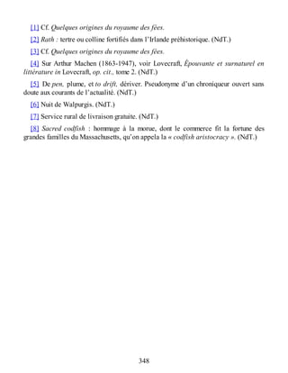 [1] Cf. Quelques origines du royaume des fées.
[2] Rath : tertre ou colline fortifiés dans l’Irlande préhistorique. (NdT.)
[3] Cf. Quelques origines du royaume des fées.
[4] Sur Arthur Machen (1863-1947), voir Lovecraft, Épouvante et surnaturel en
littérature in Lovecraft, op. cit., tome 2. (NdT.)
[5] De pen, plume, et to drift, dériver. Pseudonyme d’un chroniqueur ouvert sans
doute aux courants de l’actualité. (NdT.)
[6] Nuit de Walpurgis. (NdT.)
[7] Service rural de livraison gratuite. (NdT.)
[8] Sacred codfish : hommage à la morue, dont le commerce fit la fortune des
grandes familles du Massachusetts, qu’on appela la « codfish aristocracy ». (NdT.)
348
 