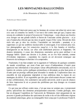 LES MONTAGNES HALLUCINÉES
At the Mountains of Madness – 1936 (1931)
Traduction par Simone Lamblin.
I
Je suis obligé d’intervenir parce que les hommes de science ont refusé de suivre mes
avis sans en connaître les motifs. C’est tout à fait contre mon gré que j’expose mes
raisons de combattre le projet d’invasion de l’Antarctique – vaste chasse aux fossiles
avec forages sur une grande échelle et fusion de l’ancienne calotte glaciaire – et je
suis d’autant plus réticent que ma mise en garde risque d’être vaine. Devant des faits
réels tels que je dois les révéler, l’incrédulité est inévitable ; pourtant, si je
supprimais ce qui me semblera inconcevable et extravagant, il ne resterait plus rien.
Les photographies que j’ai conservées jusqu’ici, à la fois banales et irréelles,
témoigneront en ma faveur, car elles sont diablement précises et frappantes. On
doutera néanmoins, à cause des dimensions anormales qu’on peut attribuer à un
truquage habile. Quant aux dessins à la plume, on en rira bien entendu, comme
d’évidentes impostures ; cependant, les experts en art devraient remarquer une
bizarrerie de technique et chercher à la comprendre.
Finalement, il me faut compter sur le jugement et l’influence de quelques sommités
du monde scientifique, qui aient d’une part assez d’indépendance d’esprit pour
apprécier mes informations à leur propre valeur effroyablement convaincante, ou à la
lumière de certains cycles mythiques primordiaux et déroutants au plus haut point, et
d’autre part un prestige suffisant pour dissuader le monde de l’exploration dans son
ensemble de tout programme imprudent et trop ambitieux dans la région de ces
montagnes du délire. Il est regrettable que des gens relativement obscurs comme moi
et mes collaborateurs, liés seulement à une petite université, aient si peu de chances
de faire impression là où se posent des problèmes par trop étranges ou vivement
controversés.
Ce qui joue par ailleurs contre nous, c’est que nous ne sommes pas, à proprement
parler, spécialistes des domaines principalement concernés. Comme géologue, mon
but en dirigeant l’expédition de l’université de Miskatonic était uniquement de me
procurer à grande profondeur des spécimens de roche et de sol des différentes régions
du continent antarctique, grâce au remarquable foret conçu par le professeur Frank H.
349
 