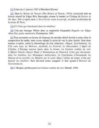 [1] Lettre du 11 janvier 1923 à Rheinhart Kleiner.
[2] Dans Le Retour de Tarzan (The Return of Tarzan, 1913). Lovecraft était un
lecteur attentif de Edgar Rice Burroughs comme le montre sa Critique de Tarzan of
the Apes. Voir ci-après dans L’Art d’écrire selon Lovecraft, sa lettre au directeur de
la revue All Story.
[3] Cf. Celui qui chuchotait dans les ténèbres
[4] Cité par Georges Walter dans sa magistrale biographie Enquête sur Edgar
Allan Poe, poète américain, Flammarion, 1991.
[5] Pour permettre au lecteur de disposer du moindre détail destiné à entrer dans la
composition du mythe, nous avons adopté le point de vue le plus laxiste. Sont donc
retenus ci-après, selon la chronologie de leur rédaction : Dagon, Nyarlathotep, La
Cité sans nom, Le Molosse, Azathoth, Le Festival, Le Descendant, L’Appel de
Cthulhu, L’Étrange maison haute dans la brume, La Couleur tombée du ciel,
L’Affaire Charles Dexter Ward, L’Abomination de Dunwich, Celui qui chuchotait
dans les ténèbres, Les Montagnes hallucinées, Le Cauchemar d’Innsmouth, La
Maison de la sorcière. Le Monstre sur le seuil, Dans l’abîme du temps, Celui qui
hantait les ténèbres. Soit dix-neuf textes auxquels il faut ajouter L’Histoire du
Necronomicon.
[6] J. Bergier, préface pour La Couleur tombée du ciel. Denoël, 1954.
35
 