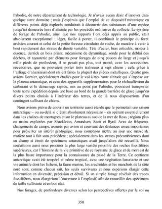 Pabodie, de notre département de technologie. Je n’avais aucun désir d’innover dans
quelque autre domaine ; mais j’espérais que l’emploi de ce dispositif mécanique en
différents points déjà explorés conduirait à découvrir des substances d’une espèce
jusqu’ici demeurée hors d’atteinte par les procédés ordinaires de collecte. Le système
de forage de Pabodie, ainsi que nos rapports l’ont déjà appris au public, était
absolument exceptionnel : léger, facile à porter, il combinait le principe du foret
artésien courant et celui de la petite foreuse circulaire de roche, de manière à venir à
bout rapidement des strates de dureté variable. Tête d’acier, bras articulés, moteur à
essence, derrick en bois pliant, mécanisme de dynamitage, sonde pour le déblai des
déchets, et tuyauterie par éléments pour forages de cinq pouces de large et jusqu’à
mille pieds de profondeur, il ne pesait pas plus, tout monté, avec les accessoires
nécessaires, que ne pouvaient porter trois traîneaux à sept chiens ; cela grâce à
l’alliage d’aluminium dont étaient faites la plupart des pièces métalliques. Quatre gros
avions Dornier, spécialement étudiés pour le vol à très haute altitude qui s’impose sur
le plateau antarctique, et avec des appareils supplémentaires pour le réchauffement du
carburant et le démarrage rapide, mis au point par Pabodie, pouvaient transporter
toute notre expédition depuis une base au bord de la grande barrière de glace jusqu’en
divers points choisis à l’intérieur des terres, et de là nous disposerions d’un
contingent suffisant de chiens.
Nous avions prévu de couvrir un territoire aussi étendu que le permettait une saison
antarctique – ou au-delà si c’était absolument nécessaire – en opérant essentiellement
dans les chaînes de montagnes et sur le plateau au sud de la mer de Ross ; régions plus
ou moins explorées par Shackleton, Amundsen, Scott et Byrd. Avec de fréquents
changements de camps, assurés par avion et couvrant des distances assez importantes
pour présenter un intérêt géologique, nous comptions mettre au jour une masse de
matière tout à fait sans précédent ; spécialement dans les strates précambriennes dont
un champ si étroit de spécimens antarctiques avait jusqu’alors été recueilli. Nous
souhaitions aussi nous procurer la plus large variété possible des roches fossilifères
supérieures, car l’histoire de la vie primitive de ce royaume de glace et de mort est de
la plus haute importance pour la connaissance du passé de la Terre. Ce continent
antarctique avait été tempéré et même tropical, avec une végétation luxuriante et une
vie animale dont les lichens, la faune marine, les arachnides et les manchots de la côte
nord sont, comme chacun sait, les seuls survivants et nous espérions élargir cette
information en diversité, précision et détail. Si un simple forage révélait des traces
fossilifères, nous élargirions l’ouverture à l’explosif, afin de recueillir des spécimens
de taille suffisante et en bon état.
Nos forages, de profondeurs diverses selon les perspectives offertes par le sol ou
350
 