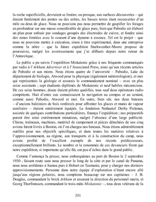 la roche superficielle, devraient se limiter, ou presque, aux surfaces découvertes – qui
étaient fatalement des pentes ou des arêtes, les basses terres étant recouvertes d’un
mile ou deux de glace. Nous ne pouvions pas nous permettre de gaspiller les forages
en profondeur sur une masse considérable de glace pure, bien que Pabodie ait élaboré
un plan pour enfouir par sondages groupés des électrodes de cuivre, et fondre ainsi
des zones limitées avec le courant d’une dynamo à essence. Tel est le projet – que
nous ne pouvions mettre à exécution, sinon à titre expérimental, dans une entreprise
comme la nôtre – que la future expédition Starkweather-Moore propose de
poursuivre, malgré les avertissements que j’ai diffusés depuis notre retour de
l’Antarctique.
Le public a pu suivre l’expédition Miskatonic grâce à nos fréquents communiqués
par radio à l’Arkham Advertiser et à l’Associated Press, ainsi qu’aux récents articles
de Pabodie et aux miens. Nous étions quatre de l’université – Pabodie, Lake du
département de biologie, Atwood pour la physique (également météorologiste), et moi
qui représentais la géologie et assurais le commandement nominal – avec en plus
seize assistants ; sept étudiants diplômés de Miskatonic et neuf habiles mécaniciens.
De ces seize hommes, douze étaient pilotes qualifiés, tous sauf deux opérateurs radio
compétents. Huit d’entre eux connaissaient la navigation au compas et au sextant,
comme aussi Pabodie, Atwood et moi. En outre, bien sûr, nos deux bateaux
– d’anciens baleiniers de bois renforcés pour affronter les glaces et munis de vapeur
auxiliaire – étaient entièrement équipés. La fondation Nathaniel Derby Pickman,
assistée de quelques contributions particulières, finança l’expédition ; nos préparatifs
purent être ainsi extrêmement minutieux, malgré l’absence d’une large publicité.
Chiens, traîneaux, machines, matériel de campement et pièces détachées de nos cinq
avions furent livrés à Boston, où l’on chargea nos bateaux. Nous étions admirablement
outillés pour nos objectifs spécifiques, et dans toutes les matières relatives à
l’approvisionnement, au régime, aux transports et à la construction du camp, nous
avions profité de l’excellent exemple de nos récents prédécesseurs,
exceptionnellement brillants. Le nombre et la renommée de ces devanciers firent que
notre expédition, si importante qu’elle fût, eut peu d’échos dans le grand public.
Comme l’annonça la presse, nous embarquâmes au port de Boston le 2 septembre
1930 ; faisant route sans nous presser le long de la côte et par le canal de Panama,
nous nous arrêtâmes à Samoa puis à Hobart en Tasmanie, pour y charger nos derniers
approvisionnements. Personne dans notre équipe d’exploration n’étant encore allé
jusqu’aux régions polaires, nous comptions beaucoup sur nos capitaines – J. B.
Douglas, commandant le brick Arkham et assurant la direction du personnel marin, et
Georg Thorfinnssen, commandant le trois-mâts Miskatonic –, tous deux vétérans de la
351
 