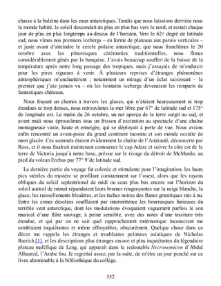 chasse à la baleine dans les eaux antarctiques. Tandis que nous laissions derrière nous
le monde habité, le soleil descendait de plus en plus bas vers le nord, et restait chaque
jour de plus en plus longtemps au-dessus de l’horizon. Vers le 62e degré de latitude
sud, nous vîmes nos premiers icebergs – en forme de plateaux aux parois verticales –
et juste avant d’atteindre le cercle polaire antarctique, que nous franchîmes le 20
octobre avec les pittoresques cérémonies traditionnelles, nous fûmes
considérablement gênés par la banquise. J’avais beaucoup souffert de la baisse de la
température après notre long passage des tropiques, mais j’essayais de m’endurcir
pour les pires rigueurs à venir. À plusieurs reprises d’étranges phénomènes
atmosphériques m’enchantèrent ; notamment un mirage d’un éclat saisissant – le
premier que j’aie jamais vu – où les lointains icebergs devenaient les remparts de
fantastiques châteaux.
Nous frayant un chemin à travers les glaces, qui n’étaient heureusement ni trop
étendues ni trop denses, nous retrouvâmes la mer libre par 67° de latitude sud et 175°
de longitude est. Le matin du 26 octobre, un net aperçu de la terre surgit au sud, et
avant midi nous éprouvâmes tous un frisson d’excitation au spectacle d’une chaîne
montagneuse vaste, haute et enneigée, qui se déployait à perte de vue. Nous avions
enfin rencontré un avant-poste du grand continent inconnu et son monde occulte de
mort glacée. Ces sommets étaient évidemment la chaîne de l’Amirauté, découverte par
Ross, et il nous faudrait maintenant contourner le cap Adare et suivre la côte est de la
terre de Victoria jusqu’à notre base, prévue sur le rivage du détroit de McMurdo, au
pied du volcan Erebus par 77° 9’de latitude sud.
La dernière partie du voyage fut colorée et stimulante pour l’imagination, les hauts
pics stériles du mystère se profilant constamment sur l’ouest, alors que les rayons
obliques du soleil septentrional de midi ou ceux plus bas encore sur l’horizon du
soleil austral de minuit répandaient leurs brumes rougeoyantes sur la neige blanche, la
glace, les ruissellements bleuâtres, et les taches noires des flancs granitiques mis à nu.
Entre les cimes désolées soufflaient par intermittence les bourrasques furieuses du
terrible vent antarctique, dont les modulations évoquaient vaguement parfois le son
musical d’une flûte sauvage, à peine sensible, avec des notes d’une tessiture très
étendue, et qui par on ne sait quel rapprochement mnémonique inconscient me
semblaient inquiétantes et même effroyables, obscurément. Quelque chose dans ce
décor me rappela les étranges et troublantes peintures asiatiques de Nicholas
Rœrich [1], et les descriptions plus étranges encore et plus inquiétantes du légendaire
plateau maléfique de Leng, qui apparaît dans le redoutable Necronomicon d’Abdul
Alhazred, l’Arabe fou. Je regrettai assez, par la suite, de m’être un jour penché sur ce
livre abominable à la bibliothèque du collège.
352
 