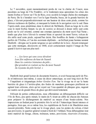 Le 7 novembre, ayant momentanément perdu de vue la chaîne de l’ouest, nous
passâmes au large de l’île Franklin ; et le lendemain nous aperçûmes les cônes des
monts Erebus et Terror sur l’île de Ross, avec au-delà la longue chaîne des montagnes
de Parry. De là s’étendait vers l’est la ligne blanche, basse, de la grande barrière de
glace, s’élevant perpendiculairement sur une hauteur de deux cents pieds, comme les
falaises rocheuses de Québec, et marquant la limite de la navigation vers le sud. Dans
l’après-midi, nous pénétrâmes dans le détroit de McMurdo, filant au large de la côte
sous le mont Erebus fumant. Le pic de scories se dressait à douze mille sept cents
pieds sur le ciel oriental, comme une estampe japonaise du mont sacré Fuji-Yama ;
tandis que plus loin s’élevait le sommet blanc et spectral du mont Terror, volcan de
dix mille neuf cents pieds, aujourd’hui éteint. Des bouffées de fumée s’échappaient
parfois de l’Erebus, et l’un des assistants diplômés – un brillant jeune homme nommé
Danforth – désigna sur la pente neigeuse ce qui semblait de la lave ; faisant remarquer
que cette montagne, découverte en 1840, avait certainement inspiré l’image de Poe
quand il écrivit sept ans plus tard :
« … Les laves qui sans cesse dévalent
Leur flot sulfureux du haut du Yaanek
Dans les contrées lointaines du pôle…
Qui grondent en roulant au bas du mont Yaanek
Au royaume du pôle boréal. »
Danforth était grand lecteur de documents bizarres, et avait beaucoup parlé de Poe.
Je m’intéressais moi-même, à cause du décor antarctique, au seul long récit de Poe
– l’inquiétant et énigmatique Arthur Gordon Pym. Sur le rivage nu et sur la haute
barrière de glace à l’arrière-plan, des foules de manchots grotesques piaillaient en
agitant leurs ailerons, alors qu’on voyait sur l’eau quantité de phoques gras, nageant
ou vautrés sur de grands blocs de glace qui dérivaient lentement.
Utilisant de petites embarcations, nous effectuâmes un débarquement difficile sur
l’île de Ross, peu après minuit, le matin du 9, tirant un câble de chacun des bateaux
pour préparer le déchargement du matériel au moyen d’une bouée-culotte. Nos
impressions en foulant pour la première fois le sol de l’Antarctique furent intenses et
partagées, bien que, en ce même lieu, les expéditions de Scott et de Shackleton nous
eussent précédés. Notre camp sur le rivage glacé, sous les pentes du volcan, n’était
que provisoire, le quartier général restant à bord de l’Arkham. Nous débarquâmes tout
notre matériel de forage, chiens, traîneaux, tentes, provisions, réservoirs d’essence,
353
 