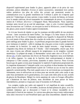 dispositif expérimental pour fondre la glace, appareils photo et de prise de vues
aériennes, pièces détachées d’avion et autres accessoires, notamment trois petites
radios portatives (en plus de celles des avions) qui pourraient assurer la
communication avec la grande installation de l’Arkham à partir de n’importe quel
point de l’Antarctique où nous aurions à nous rendre. Le poste du bateau, en liaison
avec le monde extérieur, devait transmettre les communiqués de presse à la puissante
station de l’Arkham Advertiser à Kingsport Head, Massachusetts. Nous espérions
terminer notre travail en un seul été antarctique ; mais si cela s’avérait impossible,
nous hivernerions sur l’Arkham, en envoyant au nord le Miskatonic, avant le blocage
des glaces, pour assurer d’autres approvisionnements.
Je n’ai pas besoin de répéter ce que les journaux ont déjà publié de nos premiers
travaux : notre ascension du mont Erebus ; les forages à la mine réussis en divers
points de l’île de Ross et l’étonnante rapidité avec laquelle le dispositif de Pabodie
les avait menés à bien, même dans des couches de roche dure ; notre premier essai du
petit outillage pour fondre la glace ; la périlleuse progression dans la grande barrière
avec traîneaux et matériel ; enfin le montage des cinq gros avions à notre campement
du sommet de la barrière. La santé de notre équipe terrestre – vingt hommes et
cinquante-cinq chiens de traîneau de l’Alaska – était remarquable, encore que, bien
sûr, nous n’ayons pas affronté jusque-là de températures ou de tempêtes vraiment
meurtrières. La plupart du temps, le thermomètre variait entre zéro et 20 ou 25° au-
dessus [2], et notre expérience des hivers de Nouvelle-Angleterre nous avait habitués
à de telles rigueurs. Le camp de la barrière était semi-permanent et destiné à
entreposer à l’abri essence, provisions, dynamite et autres réserves. Nous n’avions
besoin que de quatre avions pour transporter le matériel d’exploration proprement dit,
le cinquième demeurant à l’entrepôt caché, avec un pilote et deux hommes des bateaux
prêts à nous rejoindre éventuellement à partir de l’Arkham au cas où tous les autres
appareils seraient perdus. Plus tard, quand ceux-ci ne serviraient pas au transport des
instruments, nous en utiliserions un ou deux pour une navette entre cette cache et une
autre base permanente sur le grand plateau, six à sept cents miles plus au sud, au-delà
du glacier de Beardmore. Malgré les récits unanimes de vents et d’orages effroyables
qui s’abattaient du haut du plateau, nous décidâmes de nous passer de bases
intermédiaires, prenant ce risque par souci d’économie et d’efficacité.
Les comptes rendus par radio ont rapporté le vol stupéfiant de notre escadrille,
quatre heures d’affilée, le 21 novembre, au-dessus du haut plateau de glace, avec les
sommets immenses qui se dressaient à l’ouest et le silence insondable où se
répercutait le bruit de nos moteurs. Le vent ne nous gêna pas trop et notre radiocompas
nous aida à traverser le seul brouillard épais que nous rencontrâmes. Quand la masse
354
 