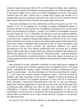 colossale surgit devant nous entre le 83e et le 84e degré de latitude, nous comprîmes
que nous avions atteint le Beardmore, le plus grand glacier de vallée du monde et que
la mer glacée cédait alors la place à un littoral montagneux et sévère. Nous étions
vraiment cette fois dans l’ultime Sud, ce monde blanc depuis une éternité, et au
moment même où nous en prenions conscience nous vîmes au loin à l’orient la cime du
mont Nansen, déployant toute sa hauteur de presque quinze mille pieds.
L’heureuse installation de la base méridionale au-dessus du glacier, par 86° 7’de
latitude et 174° 23’ de longitude est, les forages et minages étonnamment rapides et
fructueux effectués en divers points lors d’expéditions en traîneau et de vols de courte
durée sont du domaine de l’histoire ; comme l’est la difficile et triomphale ascension
du mont Nansen, du 13 au 15 décembre, par Pabodie et deux des étudiants diplômés
– Gedney et Carroll. Nous étions à quelque huit mille cinq cents pieds au-dessus du
niveau de la mer, et quand les forages expérimentaux révélèrent ici et là le sol à douze
pieds seulement sous la neige et la glace, nous fîmes grand usage du petit dispositif de
fusion pour sonder et dynamiter dans beaucoup de sites où aucun explorateur avant
nous n’avait jamais pensé recueillir des spécimens minéraux. Les granits
précambriens et les grès ainsi obtenus confirmèrent notre conviction que ce plateau
était de même nature que la majeure partie du continent occidental, mais quelque peu
différent des régions de l’Est au-dessous de l’Amérique du Sud – dont nous pensions
alors qu’elles formaient un continent distinct et plus petit, séparé du grand par un
confluent glacé des mers de Ross et de Weddell, bien que Byrd ait depuis réfuté cette
hypothèse.
Dans certains de ces grès, dynamités et détachés au ciseau après que le sondage en
eut révélé la nature, nous trouvâmes quelques traces et fragments fossiles d’un grand
intérêt – notamment des fougères, algues, trilobites, crinoïdes et mollusques tels que
lingula et gastéropodes – tous bien spécifiques de l’histoire primordiale de la région.
Il y avait aussi une curieuse marque triangulaire, striée, d’environ un pied de
diamètre, que Lake reconstitua à partir de trois fragments d’ardoise provenant d’un
trou profond d’explosif. Ces fragments découverts à l’ouest, près de la chaîne de la
Reine Alexandra, intéressèrent particulièrement Lake qui, en tant que biologiste,
jugeait leurs marques mystérieuses et excitantes, bien qu’à mes yeux de géologue elles
ne paraissent guère différentes des effets de rides assez courants dans les roches
sédimentaires. L’ardoise n’étant qu’une formation métamorphique où une couche
sédimentaire se trouve pressée, et la pression elle-même produisant sur toute trace de
curieux effets de distorsion, je ne voyais aucune raison de s’étonner à ce point pour
une dépression striée.
Le 6 janvier 1931, Lake, Pabodie, Daniels, les dix étudiants, quatre mécaniciens et
355
 