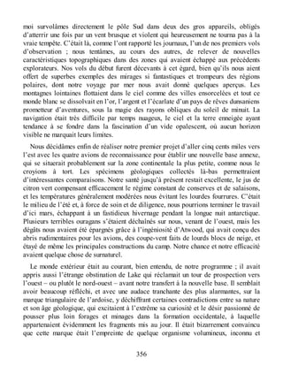 moi survolâmes directement le pôle Sud dans deux des gros appareils, obligés
d’atterrir une fois par un vent brusque et violent qui heureusement ne tourna pas à la
vraie tempête. C’était là, comme l’ont rapporté les journaux, l’un de nos premiers vols
d’observation ; nous tentâmes, au cours des autres, de relever de nouvelles
caractéristiques topographiques dans des zones qui avaient échappé aux précédents
explorateurs. Nos vols du début furent décevants à cet égard, bien qu’ils nous aient
offert de superbes exemples des mirages si fantastiques et trompeurs des régions
polaires, dont notre voyage par mer nous avait donné quelques aperçus. Les
montagnes lointaines flottaient dans le ciel comme des villes ensorcelées et tout ce
monde blanc se dissolvait en l’or, l’argent et l’écarlate d’un pays de rêves dunsaniens
prometteur d’aventures, sous la magie des rayons obliques du soleil de minuit. La
navigation était très difficile par temps nuageux, le ciel et la terre enneigée ayant
tendance à se fondre dans la fascination d’un vide opalescent, où aucun horizon
visible ne marquait leurs limites.
Nous décidâmes enfin de réaliser notre premier projet d’aller cinq cents miles vers
l’est avec les quatre avions de reconnaissance pour établir une nouvelle base annexe,
qui se situerait probablement sur la zone continentale la plus petite, comme nous le
croyions à tort. Les spécimens géologiques collectés là-bas permettraient
d’intéressantes comparaisons. Notre santé jusqu’à présent restait excellente, le jus de
citron vert compensant efficacement le régime constant de conserves et de salaisons,
et les températures généralement modérées nous évitant les lourdes fourrures. C’était
le milieu de l’été et, à force de soin et de diligence, nous pourrions terminer le travail
d’ici mars, échappant à un fastidieux hivernage pendant la longue nuit antarctique.
Plusieurs terribles ouragans s’étaient déchaînés sur nous, venant de l’ouest, mais les
dégâts nous avaient été épargnés grâce à l’ingéniosité d’Atwood, qui avait conçu des
abris rudimentaires pour les avions, des coupe-vent faits de lourds blocs de neige, et
étayé de même les principales constructions du camp. Notre chance et notre efficacité
avaient quelque chose de surnaturel.
Le monde extérieur était au courant, bien entendu, de notre programme ; il avait
appris aussi l’étrange obstination de Lake qui réclamait un tour de prospection vers
l’ouest – ou plutôt le nord-ouest – avant notre transfert à la nouvelle base. Il semblait
avoir beaucoup réfléchi, et avec une audace tranchante des plus alarmantes, sur la
marque triangulaire de l’ardoise, y déchiffrant certaines contradictions entre sa nature
et son âge géologique, qui excitaient à l’extrême sa curiosité et le désir passionné de
pousser plus loin forages et minages dans la formation occidentale, à laquelle
appartenaient évidemment les fragments mis au jour. Il était bizarrement convaincu
que cette marque était l’empreinte de quelque organisme volumineux, inconnu et
356
 