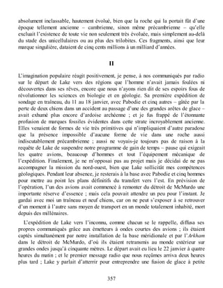 absolument inclassable, hautement évolué, bien que la roche qui la portait fût d’une
époque tellement ancienne – cambrienne, sinon même précambrienne – qu’elle
excluait l’existence de toute vie non seulement très évoluée, mais simplement au-delà
du stade des unicellulaires ou au plus des trilobites. Ces fragments, ainsi que leur
marque singulière, dataient de cinq cents millions à un milliard d’années.
II
L’imagination populaire réagit positivement, je pense, à nos communiqués par radio
sur le départ de Lake vers des régions que l’homme n’avait jamais foulées ni
découvertes dans ses rêves, encore que nous n’ayons rien dit de ses espoirs fous de
révolutionner les sciences en biologie et en géologie. Sa première expédition de
sondage en traîneau, du 11 au 18 janvier, avec Pabodie et cinq autres – gâtée par la
perte de deux chiens dans un accident au passage d’une des grandes arêtes de glace –
avait exhumé plus encore d’ardoise archéenne ; et je fus frappé de l’étonnante
profusion de marques fossiles évidentes dans cette strate incroyablement ancienne.
Elles venaient de formes de vie très primitives qui n’impliquaient d’autre paradoxe
que la présence impossible d’aucune forme de vie dans une roche aussi
indiscutablement précambrienne ; aussi ne voyais-je toujours pas de raison à la
requête de Lake de suspendre notre programme de gain de temps – pause qui exigeait
les quatre avions, beaucoup d’hommes et tout l’équipement mécanique de
l’expédition. Finalement, je ne m’opposai pas au projet mais je décidai de ne pas
accompagner la mission du nord-ouest, bien que Lake sollicitât mes compétences
géologiques. Pendant leur absence, je resterais à la base avec Pabodie et cinq hommes
pour mettre au point les plans définitifs du transfert vers l’est. En prévision de
l’opération, l’un des avions avait commencé à remonter du détroit de McMurdo une
importante réserve d’essence ; mais cela pouvait attendre un peu pour l’instant. Je
gardai avec moi un traîneau et neuf chiens, car on ne peut s’exposer à se retrouver
d’un moment à l’autre sans moyen de transport en un monde totalement inhabité, mort
depuis des millénaires.
L’expédition de Lake vers l’inconnu, comme chacun se le rappelle, diffusa ses
propres communiqués grâce aux émetteurs à ondes courtes des avions ; ils étaient
captés simultanément par notre installation de la base méridionale et par l’Arkham
dans le détroit de McMurdo, d’où ils étaient retransmis au monde extérieur sur
grandes ondes jusqu’à cinquante mètres. Le départ avait eu lieu le 22 janvier à quatre
heures du matin ; et le premier message radio que nous reçûmes arriva deux heures
plus tard ; Lake y parlait d’atterrir pour entreprendre une fusion de glace à petite
357
 