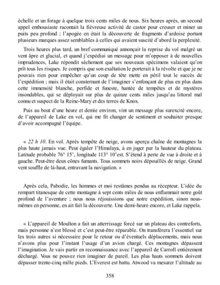 échelle et un forage à quelque trois cents miles de nous. Six heures après, un second
appel enthousiaste racontait la fiévreuse activité de castor pour creuser et miner un
puits peu profond ; l’apogée en était la découverte de fragments d’ardoise portant
plusieurs marques assez semblables à celles qui avaient suscité d’abord la perplexité.
Trois heures plus tard, un bref communiqué annonçait la reprise du vol malgré un
vent âpre et glacial, et quand j’expédiai un message pour m’opposer à de nouvelles
imprudences, Lake répondit sèchement que ses nouveaux spécimens valaient qu’on
prît tous les risques. Je compris que son exaltation le porterait à la révolte et que je ne
pouvais rien pour empêcher qu’un coup de tête mette en péril tout le succès de
l’expédition ; mais il était consternant de l’imaginer s’enfonçant de plus en plus dans
cette immensité blanche, perfide et funeste, hantée de tempêtes et de mystères
insondables, qui se déployait sur plus de quinze cents miles jusqu’au littoral mal
connu et suspect de la Reine-Mary et des terres de Knox.
Puis au bout d’une heure et demie environ, vint un message plus surexcité encore,
de l’appareil de Lake en vol, qui me fit changer de sentiment et souhaiter presque
d’avoir accompagné l’équipe.
« 22 h 10. En vol. Après tempête de neige, avons aperçu chaîne de montagnes la
plus haute jamais vue. Peut égaler l’Himalaya, à en juger par la hauteur du plateau.
Latitude probable 76° 15’, longitude 113° 10’est. S’étend à perte de vue à droite et à
gauche. Peut-être deux cônes fumants. Tous sommets noirs dépouillés de neige. Grand
vent souffle de là-haut, entravant la navigation. »
Après cela, Pabodie, les hommes et moi restâmes pendus au récepteur. L’idée du
rempart titanesque de cette montagne à sept cents miles de nous enflammait notre goût
profond de l’aventure ; nous nous réjouissions que notre expédition, sinon nous-
mêmes en personne, en ait fait la découverte. Une demi-heure encore, et Lake rappela.
« L’appareil de Moulton a fait un atterrissage forcé sur un plateau des contreforts,
mais personne n’est blessé et c’est peut-être réparable. On transférera l’essentiel sur
les trois autres si nécessaire pour le retour ou d’éventuels déplacements, mais nous
n’avons plus pour l’instant l’usage d’un avion chargé. Ces montagnes dépassent
l’imagination. Je vais partir en reconnaissance avec l’appareil de Carroll entièrement
déchargé. Vous ne pouvez rien imaginer de pareil. Les plus hauts sommets doivent
dépasser trente-cinq mille pieds. L’Everest est battu. Atwood va mesurer l’altitude au
358
 