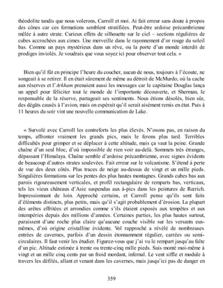 théodolite tandis que nous volerons, Carroll et moi. Ai fait erreur sans doute à propos
des cônes car ces formations semblent stratifiées. Peut-être ardoise précambrienne
mêlée à autre strate. Curieux effets de silhouette sur le ciel – sections régulières de
cubes accrochées aux cimes. Une merveille dans le rayonnement d’or rouge du soleil
bas. Comme un pays mystérieux dans un rêve, ou la porte d’un monde interdit de
prodiges inviolés. Je voudrais que vous soyez ici pour observer tout cela. »
Bien qu’il fût en principe l’heure du coucher, aucun de nous, toujours à l’écoute, ne
songeait à se retirer. Il en était sûrement de même au détroit de McMurdo, où la cache
aux réserves et l’Arkham prenaient aussi les messages car le capitaine Douglas lança
un appel pour féliciter tout le monde de l’importante découverte, et Sherman, le
responsable de la réserve, partageait ses sentiments. Nous étions désolés, bien sûr,
des dégâts causés à l’avion, mais on espérait qu’il serait aisément remis en état. Puis à
11 heures du soir vint une nouvelle communication de Lake.
« Survolé avec Carroll les contreforts les plus élevés. N’osons pas, en raison du
temps, affronter vraiment les grands pics, mais le ferons plus tard. Terribles
difficultés pour grimper et se déplacer à cette altitude, mais ça vaut la peine. Grande
chaîne d’un seul bloc, d’où impossible de rien voir au-delà. Sommets très étranges,
dépassant l’Himalaya. Chaîne semble d’ardoise précambrienne, avec signes évidents
de beaucoup d’autres strates soulevées. Fait erreur sur le volcanisme. S’étend à perte
de vue des deux côtés. Plus traces de neige au-dessus de vingt et un mille pieds.
Singulières formations sur les pentes des plus hautes montagnes. Grands cubes bas aux
parois rigoureusement verticales, et profil rectangulaire de remparts bas, verticaux,
tels les vieux châteaux d’Asie suspendus aux à-pics dans les peintures de Rœrich.
Impressionnant de loin. Approché certains, et Carroll pense qu’ils sont faits
d’éléments distincts, plus petits, mais qu’il s’agit probablement d’érosion. La plupart
des arêtes effritées et arrondies comme s’ils étaient exposés aux tempêtes et aux
intempéries depuis des millions d’années. Certaines parties, les plus hautes surtout,
paraissent d’une roche plus claire qu’aucune couche visible sur les versants eux-
mêmes, d’où origine cristalline évidente. Vol rapproché a révélé de nombreuses
entrées de cavernes, parfois d’un dessin étonnamment régulier, carrées ou semi-
circulaires. Il faut venir les étudier. Figurez-vous que j’ai vu le rempart jusqu’au faîte
d’un pic. Altitude estimée à trente ou trente-cinq mille pieds. Suis monté moi-même à
vingt et un mille cinq cents par un froid mordant, infernal. Le vent siffle et module à
travers les défilés, allant et venant dans les cavernes, mais jusqu’ici pas de danger en
359
 
