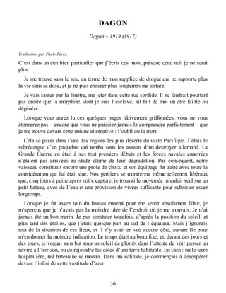 DAGON
Dagon – 1919 (1917)
Traduction par Paule Pérez.
C’est dans un état bien particulier que j’écris ces mots, puisque cette nuit je ne serai
plus.
Je me trouve sans le sou, au terme de mon supplice de drogué qui ne supporte plus
la vie sans sa dose, et je ne puis endurer plus longtemps ma torture.
Je vais sauter par la fenêtre, me jeter dans cette rue sordide. Il ne faudrait pourtant
pas croire que la morphine, dont je suis l’esclave, ait fait de moi un être faible ou
dégénéré.
Lorsque vous aurez lu ces quelques pages hâtivement griffonnées, vous ne vous
étonnerez pas – encore que vous ne puissiez jamais le comprendre parfaitement – que
je me trouve devant cette unique alternative : l’oubli ou la mort.
Cela se passa dans l’une des régions les plus déserte du vaste Pacifique. J’étais le
subrécargue d’un paquebot qui tomba sous les assauts d’un destroyer allemand. La
Grande Guerre en était à ses tout premiers débuts et les forces navales ennemies
n’étaient pas arrivées au stade ultime de leur dégradation. Par conséquent, notre
vaisseau constituait encore une proie de choix, et son équipage fut traité avec toute la
considération qui lui était due. Nos geôliers se montrèrent même tellement libéraux
que, cinq jours à peine après notre capture, je trouvai le moyen de m’enfuir seul sur un
petit bateau, avec de l’eau et une provision de vivres suffisante pour subsister assez
longtemps.
Lorsque je fut assez loin du bateau ennemi pour me sentir absolument libre, je
m’aperçus que je n’avais pas la moindre idée de l’endroit où je me trouvais. Je n’ai
jamais été un bon marin. Je pus constater toutefois, d’après la position du soleil, et
plus tard des étoiles, que j’étais quelque part au sud de l’équateur. Mais j’ignorais
tout de la situation de ces lieux, et il n’y avait en vue aucune côte, aucune île pour
m’en donner la moindre indication. Le temps était au beau fixe, et, durant des jours et
des jours, je voguai sans but sous un soleil de plomb, dans l’attente de voir passer un
navire à l’horizon, ou de rejoindre les côtes d’une terre habitable. En vain : nulle terre
hospitalière, nul bateau ne se montra. Dans ma solitude, je commençais à désespérer
devant l’infini de cette vastitude d’azur.
36
 