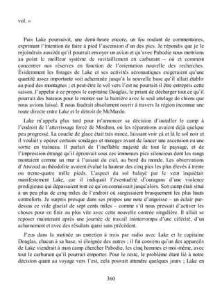 vol. »
Puis Lake poursuivit, une demi-heure encore, un feu roulant de commentaires,
exprimant l’intention de faire à pied l’ascension d’un des pics. Je répondis que je le
rejoindrais aussitôt qu’il pourrait envoyer un avion et qu’avec Pabodie nous mettrions
au point le meilleur système de ravitaillement en carburant – où et comment
concentrer nos réserves en fonction de l’orientation nouvelle des recherches.
Évidemment les forages de Lake et ses activités aéronautiques exigeraient qu’une
quantité assez importante soit acheminée jusqu’à la nouvelle base qu’il allait établir
au pied des montagnes ; et peut-être le vol vers l’est ne pourrait-il être entrepris cette
saison. J’appelai à ce propos le capitaine Douglas, le priant de décharger tout ce qu’il
pourrait des bateaux pour le monter sur la barrière avec le seul attelage de chiens que
nous avions laissé. Il nous faudrait absolument ouvrir à travers la région inconnue une
route directe entre Lake et le détroit de McMurdo.
Lake m’appela plus tard pour m’annoncer sa décision d’installer le camp à
l’endroit de l’atterrissage forcé de Moulton, où les réparations avaient déjà quelque
peu progressé. La couche de glace était très mince, laissant voir çà et là le sol noir et
il voulait y opérer certains sondages et minages avant de lancer une ascension ou une
sortie en traîneau. Il parlait de l’ineffable majesté de tout le paysage, et de
l’impression étrange qu’il éprouvait sous ces immenses pics silencieux dont les rangs
montaient comme un mur à l’assaut du ciel, au bord du monde. Les observations
d’Atwood au théodolite avaient évalué la hauteur des cinq pics les plus élevés à trente
ou trente-quatre mille pieds. L’aspect du sol balayé par le vent inquiétait
manifestement Lake, car il indiquait l’éventualité d’ouragans d’une violence
prodigieuse qui dépassaient tout ce qu’on connaissait jusqu’alors. Son camp était situé
à un peu plus de cinq miles de l’endroit où surgissaient brusquement les plus hauts
contreforts. Je surpris presque dans ses propos une note d’angoisse – un éclair par-
dessus ce vide glacial de sept cents miles – comme s’il nous pressait d’activer les
choses pour en finir au plus vite avec cette nouvelle contrée singulière. Il allait se
reposer maintenant après une journée de travail ininterrompu d’une célérité, d’un
acharnement et avec des résultats quasi sans précédent.
J’eus dans la matinée un entretien à trois par radio avec Lake et le capitaine
Douglas, chacun à sa base, si éloignée des autres ; il fut convenu qu’un des appareils
de Lake viendrait à mon camp chercher Pabodie, les cinq hommes et moi-même, avec
tout le carburant qu’il pourrait emporter. Pour le reste, le problème étant lié à notre
décision quant au voyage vers l’est, cela pouvait attendre quelques jours ; Lake en
360
 